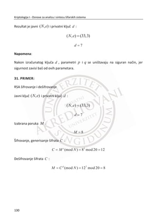 Ovaj napad na dvostruki DES zahteva da Trudi preraēuna, sortira i smesti ogromnu
tabelu od
56
2 elemenata. Ali raēunanje tabele se radi samo jednom, a ako koristimo
tu tabelu više puta (napadajuđi dvostruki DES), posao za raēunanje tabele može biti
amortizovan preko broja napada. Zanemarujuđi posao potreban za preraēun tabele,
posao se sastoji od raēunanja ( , )D C K dok ne pronaĜemo odgovarajuđe poklapanje
u tabeli. Ovo zahteva posao od
56
2 kao napad potpunom pretragom kljuēa na obiēan
DES. Tako da, uopšteno govoređi, dvostruki DES nije ništa sigurniji od obiēnog DES-a.
Pošto dvostruki DES nije siguran, da li đe se trostruki DES pokazati bolje? Pre nego što
krenemo da razmatramo napade, moramo definisati trostruki DES. ini se da bi
logiēan pristup trostrukom DES-u bio:
1 2 3( ( ( , ), ), )C E E E P K K K ,
ali to nije naēin na koji se to radi. Umesto toga, trostruki DES se definiše kao:
1 2 1( ( ( , ), ), )C E D E P K K K .
Primetiđete da trostruki DES koristi samo dva kljuēa za šifrovanje-dešifrovanje-
šifrovanje ili EDE se koristi umesto šifru-šifruj-šifruj EEE. Razlog zašto se koriste samo
dva kljuēa je taj što je 112 bitova dovoljno, ali zašto EDE? IznenaĜujuđe, odgovor je
povratna kompatibilnost.
Ako se 3DES koristi sa 1 2K K K onda se to pretvara u obiēni DES
( ( ( , ), ), ) ( , )C E D E P K K K E P K
Šta onda da kažemo o napadu na trostruki DES? Možemo ređi da je napad ”ovek u
sredini” (eng. meet-in-the-middle) kao kod dvostrukog DES-a nepraktiēan jer je
predraēun tabele neizvodljiv ili je rad po napadu neizvodljiv.
Trostruki DES ostaje popularan i danas, ali sa razvojem AES-a (Advanced Encryption
Standard) i još nekih modernih alternativa trostruki DES đe postepeno izlaziti iz
upotrebe.
96
Kriptologija I - Osnove za analizu i sintezu šifarskih sistema______________________________________________________________________________________
 