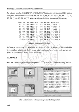 3.2.4. AES
Tokom 1990-tih shvatili su svi, pa i ameriēka vlada da je DES nadživeo svoju korisnost.
Presudan problem sa DES-om jeste da je dužina kljuēa od 56 bitova osetljiva na napad
potpunom pretragom kljuēa. Posebno razvijeni programi za razbijanje DES-a mogu da
otkriju DES kljuēeve za nekoliko sati, a i distribuirani napadi koristeđi raēunare
dobrovoljnih uēesnika na Internetu, uspeli su da pronaĜu DES kljuēeve.
Poēetkom 1990-ih, Nacionalni institut za standarde i tehnologiju (NIST) koji je danas
inkarnacija NBS-a, izdao je zahtev za kriptografski predlog algoritma (Advanced En-
cryption Standard) ili AES. Za razliku od zahteva za DES pre dvadeset godina, NIST je
bio preplavljen kvalitetnim predlozima. Broj kandidata se sveo na pregršt finalista i
algoritam poznat pod nazivom “Rijndael” (izgovara se nešto sliēno kao eng. Rain doll)
je bio odmah izabran.
Slika 3.24 AES algoritam – šifrovanje/dešifrovanje
98
Kriptologija I - Osnove za analizu i sintezu šifarskih sistema______________________________________________________________________________________
 