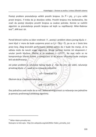 AES nadmetanje je voĜeno na fer naēin i za razliku od DES nadmetanja, NSA je bila
javno prisutna kao jedan od sudija. Zbog toga, ne postoje verodostojne tvrdnje da su
neka zadnja vrata ubaēena u AES. AES je visoko rangiran u kriptografskoj zajednici.
Šamir je izjavio da đe AES sa kljuēem od 256 bitova biti siguran zauvek bez obzira na
predstojeđe napretke u raēunarskoj tehnologiji.
Kao i DES, AES je iterativna blokovska šifra. Ali za razliku od DES-a, AES algoritam nije
Fejstel šifra. Glavna posledica toga je da AES operacije moraju biti povratne da bi se
nešto moglo dešifrovati. TakoĜe, za razliku od DES-a, AES algoritam ima
komplikovanu matematiēku strukturu. Mi đemo dati krađi opis algoritma. Velika je
koliēina informacija o svim aspektima AES-a dostupna za ēitanje, ali mi đemo zaobiđi
elegantnu matematiēku strukturu. U svakom sluēaju, nijedan algoritam u istoriji nije
bio više ispitivan kao AES za relativno kratko vreme.
AES je otporan na poznate napade, veoma je brz, moguđ je paralelni dizajn, kao i
implementacija na mnogim procesorima i pametnim karticama. Navešđemo ukratko
osnovnu numerologiju ili specifikaciju AES algoritma.
AES je šifra sa sledeđim funkcionalnim parametrima:
x Dužina bloka otvorenog teksta je 128, 192 i 256 bitova;
x Dužine kljuēa je 128, 192 i 256 bitova;
x Ima ukupno od 10 do 16 rundi, zavisno od dužine kljuēa;
x U svakoj rundi koriste se 4 funkcije;
o Nelinearni sloj (ByteSub),
o Sloj lineranog mešanja (ShiftRow),
o Nelinearni sloj (MixColumns),
o Dodatni sloj kljuēa (AddRoundKey).
Bitno je napomenuti za AES da je dužina bloka otvorenog teksta u potpunosti
nezavisna od dužine kljuēa. To znaēi da je moguđe šifrovati blok otvorenog teksta
dužine 128 bitova sa kljuēem dužine 256 bitova.
Sve operacije AES algoritma obavljaju se na dvodimenzionalnom nizu bitova, odnosno
matrici stanja. Šifrovanje, odnosno dešifrovanje se vrši tako što se ulazni blok
podatka kopira u matricu stanja nad kojom se sprovode razne operacije. Završna
99
Kriptologija I - Osnove za analizu i sintezu šifarskih sistema______________________________________________________________________________________
 