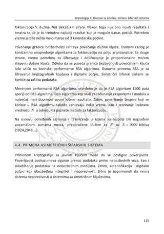 Linearni sloj – pomeranje redova (ShiftRow)
Operacija pomeranja redova ili jednostavno cikliēno pomeranje bajtova u poslednja
tri reda matrice dimenzije [4 x 4] je predstavljena ispod.
Ulaz Izlaz
d4 e0 b8 1e d4 e0 b8 1e
27 bf b4 41 ї 1 bf b4 41 27
11 98 5d 52 її 2 5d 52 11 98
ae f1 e5 30 їїї 3 30 ae f1 e5
Prvi red se ne pomera, drugi red se pomera za jedan bajt ulevo, tređi red za 2 bajta
ulevo i poslednji red za 3 bajta u levo. Primetiđemo da je ShiftRow invertovan prostim
pomeranjem u suprotnu stranu, a iz tog razloga spada u linearne funkcije.
Nelinearni sloj mešanja kolona (MixColumns)
Operacija mešanja kolona je primenjena za svaku kolonu matrice dimenzije [4 x 4],
kao što je prikazano u tabeli ispod.
Ulaz u funkciju za mešanje kolona:
Ulaz
d4 e0 b8 1e
bf b4 41 27
5d 52 11 98
30 ae f1 e5
Izraēunađemo izlaz za prvu kolonu ulaza:
Ulaz K1 K1’
02 03 01 01 d4 04
01 02 03 01 X bf ї 66
01 01 02 03 5d 81
03 01 01 02 30 e5
101
Kriptologija I - Osnove za analizu i sintezu šifarskih sistema______________________________________________________________________________________
 