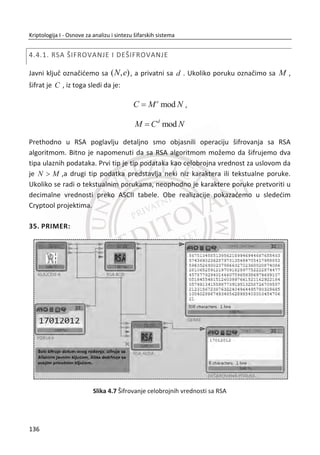 Rezultat funkcije mešanja je:
Izlaz
04 e0 48 28
66 cb f8 06
81 19 d3 26
e5 9a 7a 43
Mešanje kolona sastoji se od pomeranja i XOR operacije i najbolje je implementirana
kao lookup tabela. Sveobuhvatna operacija je nelinearna, ali invertibilna, kao i
SubBytes ima ulogu istu kao S-kutije kod DES-a. Miksovanje kolona (MixColumns) sa
pomeranjem redova (ShiftRow) u AES-u predstavlja osnovni izvor difuzije.
Dodavanje sloja kljuēa (AddRoundKey)
Dodavanje generisanog sloja kljuēa je jednostavna operacija. Kao kod DES-a,
algoritam rasporeda kljuēa je korišđen da bi se generisao podkljuē za svaku rundu.
Neka ijK bude [4 x 4] matrica podkljuēa za odreĜenu rundu. Onda se podkljuē XOR-
uje sa trenutnom [4 x 4] matricom ija koja predstavlja ulaz kao što je prikazano dole:
Ulaz K-runda 1 Izlaz
04 e0 48 28 a0 88 23 2a a4 68 6b 02
66 cb f8 06 XOR fa 54 a3 6c = 9c 9f 5b 6a
81 19 d3 26 fe 2c 39 76 7f 35 ea 50
e5 9a 7a 43 17 b1 39 05 f2 2b 43 49
Zanemariđemo AES raspored kljuēa, ali kao i kod svake blokovske šifre to je znaēajan
deo sigurnosti algoritma. Na kraju, kao što smo napomenuli gore, svaka od ēetiri
funkcije SubBytes, ShiftRow, MixColumns i AddRoundKey su invertibilne. Rezultat, je
da je ēitav algoritam invertibilan i na osnovu toga AES se može dešifrovati kao što se
može i šifrovati.
102
Kriptologija I - Osnove za analizu i sintezu šifarskih sistema______________________________________________________________________________________
 