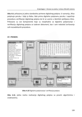 3.2.5. JOŠ TRI BLOKOVSKE ŠIFRE
U ovom delu đemo kratko obraditi tri dobro poznata blokovska algoritma, IDEA (In-
ternational Data Encryption Algorithm), Blowfish, i RC6. Svaki od njih ima neke
specifiēnosti u svom dizajnu. U sledeđem delu razmatra se TEA (Tiny Encryption Algo-
rithm).
IDEA je delo Džejmsa L. Masija (James L. Massey) jednog od najveđih kriptografa
modernog vremena. IDEA ima blok dužine 64 bita i kljuē dužine 128 bitova.
Najsavremenija odlika IDEA je to što koristi izmešanu modularnu aritmetiku.
Algoritam kombinuje sabiranje po modulu 2 ili XOR sa sabiranjem po modulu
16
2 i
Masejovo množenje koje je skoro množenje po modulu
16
2 . Ove operacije zajedno
proizvode potrebnu nelinearnost, a rezultat je da nije potrebna eksplicitna S-kutija.
Kao što vidimo, IDEA kombinuje razliēite matematiēke operacije. Masi je oēigledno
prvi koji je koristio ovaj pristup, koji je uobiēajen danas.
Blowfish je jedan od Brus Šnajerovih (Bruce Schneier) omiljenih kriptografskih
algoritama jer ga je on i dizajnirao. Šnajer je poznati kriptograf i dobar pisac o svim
stvarima koje se tiēu bezbednosti. Interesantna stvar kod Blowfisha jeste ta što koristi
S-kutije zavisne od veliēine kljuēa, umesto fiksnih S-kutija. Blowfish generiše S-kutije
zasnovane na kljuēu. Može se dokazati da su tipiēne Blowfish S-kutije dovoljno jake.
Blowfish šifruje 64-bitne blokove. Kljuē je primenjive dužine, maksimalne veliēine od
32 do 448 bitova. Po strukturi se skoro poklapa sa Fejstelovim dizajnom šifre.
1
1 1( )
i i i
i i i i
D L K
L D F L K

 
†
† †
Funkcija F runde koristi 4 S-kutije. Svaka S-kutija preslikava 8 bitova u 32 bita.
RC6 je delo Ron Rivest (Ron Rivest) ēija su kriptografska dostignuđa stvarno
zadivljujuđa, ukljuēujuđi i sistem javnih kljuēeva RSA, prethodno spomenutu RC4
sekvencijalnu šifra, kao i jednu od najpoznatijih heš funkcija MD5. Neobiēan aspekt
RC6 je to što koristi rotacije zavisne od podataka. RC6 šifruje blok veliēine 128 bitova
podatka. Dužine kljuēeva su 128, 192, 256 i više bitova. Broj rundi je od 0 do 255.
Veoma je neobiēno da se oslanja na podatke kao na jedan od suštinskih delova
105
Kriptologija I - Osnove za analizu i sintezu šifarskih sistema______________________________________________________________________________________
 