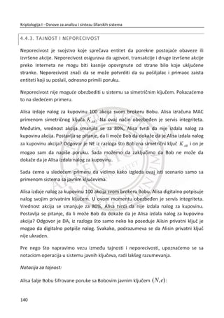 operacije kriptografskog algoritma. RC6 je bio jedan od AES finalista, iako je na kraju
izgubio od Rijindael. Ove tri šifre ilustruju mali uzorak mnogih varijacija korišđenih u
potrazi idealnog balansa izmeĜu sigurnosti i performansi u dizajnu blokovskih šifara.
3.2.6. TEA
Poslednja blokovska šifra o kojoj đemo govoriti je Tiny Encryption Algorithm ili TEA.
Dijagrami koje smo prikazali do sada mogu uputiti na to da su blokovske šifre
potrebno kompleksne. TEA veoma lepo pokazuje da to nije sluēaj.
TEA koristi blok dužine 64 bita i kljuē dužine 128 bitova. Algoritam podrazumeva
sabiraēku aritmetiku sa 32 bita reēi, tako da sve matematiēke operacije koriste
moduo
32
2 i svi bitovi preko 32 bita dužine se automatski odsecaju. Broj rundi varira,
ali mora biti relativno veliki. Opšte prihvađeno mišljenje je da da su 32 runde sigurne.
Ipak, svaka runda TEA algoritma je otprilike kao dve runde Fejstelove šifre (sliēno
DES-u), pa je ovo grubo jednako kao 64 runde kod DES. To je relativno dosta rundi.
U dizajnu blokovskih šifara mora uvek da postoji kompromis izmeĜu kompleksnosti
svake runde i potrebnog broja rundi. Šifre kao što je DES pokušavaju da pogode
balans izmeĜu ove dve stvari, dok AES redukuje broj rundi koliko god je to moguđe,
ali o trošku veđe kompleksnosti funkcije runde. Na neki naēin, TEA predstavlja
potpunu suprotnost AES-u pošto TEA koristi veoma proste funkcije runde. Kao
posledica ovih prostih rundi, broj rundi mora biti veliki kako bi se postigao visok nivo
sigurnosti. Pseudokod za šifrovanje sa TEA algoritmom sa pretpostavkom da su
korišđene 32 runde, Tabela 8, gde je simbol '''' levo pomeranje (ne kružno,
šiftovanje) i simbol '''' desno pomeranje (ne kružno).
106
Kriptologija I - Osnove za analizu i sintezu šifarskih sistema______________________________________________________________________________________
 