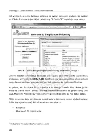 da kriptoanalitiēaru odamo nešto tako lako, pogotovo ako postoje jednostavni naēini
da se takva anomalija izbegne.
Masi daje dramatiēnu ilustraciju posledica ove takozvane male slabosti. Dat je sliēan
primer (Slika 3.29.), koji prikazuje nešifrovanu sliku logoa Univerziteta Singidunum,
pored slike koja je šifrovana u ECB režimu. Svaki blok na desnoj slici je šifrovan, ali
blokovi koji su isti na originalnoj slici, isti su i u ECB šifrovanoj poruci. Primetiđemo da
nije bitno koja blokovska šifra je korišđena, pomalo neoēekivan rezultat Slika 3.29.,
jedino zavisi od ēinjenice da je korišđen ECB režim, a ne od detalja algoritma. U ovom
sluēaju nije teško za napadaēa da pogodi otvoreni tekst iz dobijenog šifrata.
27. PRIMER:
Slika 3.29 ECB režim
Na sređu, postoji i bolji naēin korišđenja blokovskih šifara, kojim se izbegava slabost
ECB režima. Sada đemo govoriti o najēešđe korišđenom metodu, a to je metod
ulanēavanja blokova šifrata ili CBC režimu. U CBC režimu, šifrat od prethodnog bloka
otvorenog teksta koristi se za “zamagljivanje” otvorenog teksta sledeđeg bloka, pre
nego što se primeni algoritam za šifrovanje.
Formula za šifrovanje u CBC režimu je:
1( , )i i iC E P C K† za 0,1,2,...i , na primer:
0 0
1 0 1
2 1 2
( , )
( , )
( , ),...
C E IV P K
C E C P K
C E C P K
†
†
†
110
Kriptologija I - Osnove za analizu i sintezu šifarskih sistema______________________________________________________________________________________
 