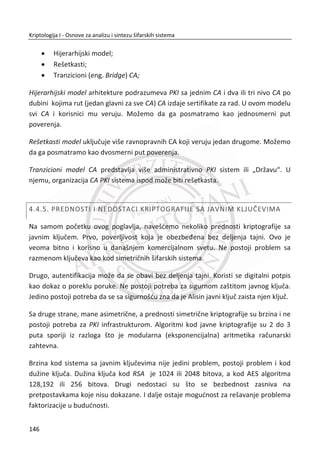 od nastanka grešaka koriste se zaštitni kodovi (eng. Error Corecting Codes) koji su
dobro poznati u teoriji komunikacija.
Pretpostavimo da je blok šifrata iC ošteđen recimo u iG Cz . Onda je:
1( , )i iP D G K Cz † i 1 1( , )i iP D C K G z † , ali
2 2 1( , )i i iP D C K C  z † ,
i svi sledeđi blokovi su dešifrovani pravilno. Taēnije, svaki blok otvorenog teksta
jedino zavisi od dva uzastopna bloka šifrata tako da se greška ne nagomilava dalje od
dva bloka. Ipak, ēinjenica da greška od jednog bita može da prouzrokuje da dva ēitava
bloka budu neispravna, ozbiljna je briga u okruženju sa visokom verovatnođom
greške kao što je bežiēni prenos podataka (WiFi). Sekvencijalne šifre nemaju ovaj
problem jer jedan pokvaren bit šifrata rezultuje jednim pokvarenim bit-om u
otvorenom tekstu i to je razlog zašto se sekvencijalne šifre koriste kod bežiēnih
aplikacija (GSM).
Još jedna briga kod blokovskih šifara je “iseci nalepi” (eng. cut-paste) napad.
Pretpostavimo da imamo otvoreni tekst, napisan je u drugom redu, Tabela 10.
Tabela 10 Napad „iseci nalepi“ A
Blok 0P Blok 1P Blok 2P
1 N o v a c _ z a _ A l i s u _ j e _ 1 0 0 R S D
2 N o v a c _ z a _ T r u d i _ j e _ 0 5 0 R S D
Blok 3P Blok 4P Blok 5P
Otvoreni tekst je podeljen na tri bloka. Karakter ’’_’’ je prazno mesto. Zatim poruku
šifrujemo šifrom koja radi nad ulaznim blokovima otvorenog teksta podatka veliēine
64 bita, pretpostavlja da svaki karakter koristi 8 bitova (npr. 8-bitni ASCII).
Pretpostavimo da je šifrat nastao u ECB režimu. Onda su blokovi šifrata izraēunati
kao:
112
Kriptologija I - Osnove za analizu i sintezu šifarskih sistema______________________________________________________________________________________
 