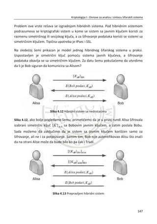 ( , )i iC E P K za 0,1,...3;i
Sada pretpostavimo da Trudi zna da je korišđen ECB režim, poznaje generalnu
strukturu otvorenog teksta i zna da đe ona primiti 50 RSD, ali ne zna koliko đe Alisa
primiti. Ona pretpostavlja da je u pitanju duplo veđi iznos od njenih 50 RSD. Trudi
sada možda može reorganizovati blokove šifrata u:
0 1 5 3 4 2, , , , ,C C C C C C ,
zatim đe Bob ovo dešifrovati kao, Tabela 11:
Tabela 11 Napad „iseci nalepi“ B
Blok 0P Blok 1P Blok 3 2P
1 N o v a c _ z a _ A l i s u _ j e _ 0 5 0 R S D
2 N o v a c _ z a _ T r u d i _ j e _ 1 0 0 R S D
Blok 3P Blok 4P Blok 5P
MeĜutim, pogrešno je misliti da CBC režim može eliminisati “iseci nalepi” napad.
Napad je moguđ iako je malo teži za realizaciju i neki podaci mogu biti ošteđeni.
TakoĜe je moguđe koristiti blokovske šifre za generisanje kriptoloških kljuēeva koji
mogu bit korišđeni kao kljuēevi za sekvencijalne šifre. Postoji nekoliko prihvatljivih
naēina da se ovo uradi, ali mi đemo spomenuti samo jedan najpopularniji, a to je
režim brojaēa ili CTR. Kao i CBC, CTR režim koristi inicijalni vektor IV . Što se tiēe rada
CTR režima, IV se šifruje, a zatim XOR-uje sa blokom otvorenog teksta. Za svaki
naredni blok otvorenog teksta, vrednost IV se uveđava za 1. Formula za šifrovanje u
CTR režimu je:
( , )i iC P E IV i K†  za 0,1,2,...i , na primer:
0 0
1 1
2 2
( , )
( 1, )
( 2, )
C P E IV K
C P E IV K
C P E IV K
†
† 
† 
113
Kriptologija I - Osnove za analizu i sintezu šifarskih sistema______________________________________________________________________________________
 