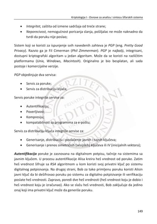 U prethodnom delu prouēavali smo blokovske šifre i njihovo korišđenje vezano za
poverljivost. Ovde đemo pokazati kako se blokovske šifre koriste kako bismo
obezbedili integritet podataka.
Važno je shvatiti da su tajnost i integritet dva razliēita pojma. Šifrovanje sa nekom
šifrom, od One-time pad-a do blokovskih šifri, ne štiti podatke od malicioznih ili
nepažljivih promena. Ako Trudi promeni šifrat ili ako se dogodi greška tokom
prenosa, integritet podataka je narušen i mi želimo da znamo da je došlo do
promena. Pokazali smo nekoliko primera, a biđe ih i još koji pokazuju da šifrovanje ne
osigurava integritet.
Autentifikacioni kod poruke ili MAC koristi blokovsku šifru da osigura integritet
podatka. Procedura je jednostavno šifrovanje podataka u CBC režimu, odbacujuđi sve
šifarske blokove, osim poslednjeg. Ovaj poslednji blok šifrata, poznat kao CBC ostatak
služi kao MAC. Onda je formula za MAC, pretpostavljajuđi n blokova podataka,
0 1 2 1, , ,..., nP P P P data kao:
0 0
1 1 0
1 1 2
( , ),
( , ),
.......
( , )n n n
C E P IV K
C E P C K
C E P C K MAC  
†
†
†
Primetiđemo da se koristi IV i da je potrebno razmeniti zajedniēki simetriēni kljuē.
Da bismo uprostili, pretpostavimo da Alisa i Bob zahtevaju integritet, ali da nisu
zabrinuti za poverljivost. Zatim koristeđi kljuē K koji Alisa i Bob dele, Alisa raēuna
MAC i šalje otvoreni tekst, inicijalni vektor IV i MAC Bobu. Po prijemu poruke, Bob
raēuna MAC koristeđi kljuē K i primljeni IV i otvoreni tekst. Ako je izraēunati MAC
jednak primljenom MAC-u, onda je integritet podatka potvrĜen. Ako se izraēunati
MAC ne slaže sa primljenim MAC-om, Bob zna da je nešto nije u redu. Još jednom,
kao i u CBC režimu, pošiljalac i primalac moraju unapred razmeniti isti simetriēni kljuē
K .
Zašto se raēunanje MAC-a radi? Pretpostavimo da Alisa pošalje Bobu:
115
Kriptologija I - Osnove za analizu i sintezu šifarskih sistema______________________________________________________________________________________
 