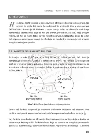 3.5. KRATAK PREGLED
U ovom prethodnom poglavlju se nalazi dobar deo materijala o kriptografiji sa
simetriēnim kljuēevima. Postoje dva razliēita tipa simetriēnih šifri: sekvencijalne šifre i
blokovske šifre. Ukratko smo govorili o dve sekvencijalne šifre, A5/1 i RC4. Setite se
da su sekvencijalne šifre pseudo One-time pad šifre gde smo menjali dokazivu
sigurnost za praktiēnost.
Blokovske šifre, sa druge strane, mogu se smatrati kao ’’elektronski’’ ekvivalent
klasiēne kodne knjige. Govorili smo detaljno o DES blokovskoj šifri i spomenuli smo
ukratko nekoliko drugih blokovskih šifara. TakoĜe smo uzeli u obzir razliēite režime
korišđenja blokovskih šifara, a istiēemo ECB, CBC i CTR režime. TakoĜe smo pokazali
da blokovske šifre mogu biti korišđene i za obezbeĜenje integriteta podataka.
U kasnijim poglavljima đemo videti da su simetriēne šifre takoĜe korisne u
protokolima za autentifikaciju. Interesantno je primetiti da su sekvencijalne šifre,
blokovske šifre i heš funkcije (pokrivene u narednom poglavlju) ekvivalentne jedne
drugima na neki naēin jer sve što možemo uraditi sa jednom, možemo postiđi i sa
ostale dve, mada u nekim sluēajevima ne bi bilo prirodno da se stvarno uradi tako. Iz
tog razloga, sva tri se ēesto mogu proglasiti kriptografskim “primitivcima”.
Kriptografija simetriēnih kljuēeva je jedna obimna oblast i ovde smo samo “zagrebali
po površini”. MeĜutim, opremljeni sa znanjem iz ovog poglavlja biđemo spremni da
se diskutujemo o bilo kojoj temi koja se tiēe asimetriēnih šifara koje se javljaju u
kasnijim poglavljima.
117
Kriptologija I - Osnove za analizu i sintezu šifarskih sistema______________________________________________________________________________________
 