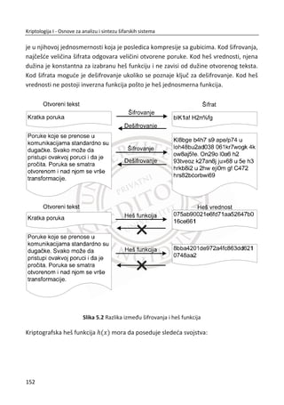 4. ASIMETRINI ŠIFARSKI SISTEMI
simetriēni šifarski sistemi predstavljaju jedno od najveđih dostignuđa
kriptologije sedamdesetih godina dvadesetog veka. Nastali su na osnovu
rešavanja kljuēnih problema simetriēnih šifarskih sistema koji se odnose na
distribuciju tajnih simetriēnih kljuēeva. U literaturi se koriste i termini: kriptografija sa
javnim kljuēevima (eng. Public Key Cryprography – PKI) ili kriptografija sa dva kljuēa
(eng. two key cryptography).
U simetriēnim šifarskim sistemima isti kljuē se koristi i za šifrovanje i za dešifrovanje.
U asimetriēnoj kriptografiji jedan kljuē se koristi za šifrovanje, a drugi za dešifrovanje.
Suština je u tome da kljuē za šifrovanje može biti javan, a samo kljuē za dešifrovanje
mora da bude tajan (privatan). Naravno, ova dva kljuēa su u jedinstvenoj vezi. Šifarski
algoritmi u asimetriēnim sistemima su takvi da se jedino primenom para kljuēeva
može realizovati uspešno šifrovanje i dešifrovanje. Dešifrovanje nije moguđe istim
kljuēem kojim se vrši šifrovanje. Navedenim principima eliminiše se jedan od najveđih
problema u simetriēnim šifarskim sistemima koji se odnosi na distribuciju tajnih
simetriēnih kljuēeva.
Asimetriēni šifarski sistemi imaju takve osobine da na jednostavan naēin obezbeĜuju
širi skup funkcija bezbednosti u odnosu na simetriēne šifarske sisteme. Oni se
karakteristiēno koriste za efikasnu autentifikaciju, integritet poruka, neporicivost i sl.,
a retko kada se koriste za funkciju poverljivosti. Najēešđe se kombinuju sa
simetriēnim šifarskim sistemima. Na primer, jedna od popularnih primena PKI
sistema je uspostavljanje simetriēnog kljuēa za šifrovanje i dešifrovanje u
simetriēnom šifarskom sistemu.
Javna kriptografija je relativno nova nauka pošto je nastala kao rezultat rada
kriptologa kasnih 1960-ih i poēetkom 1970-tih godina. Primena javne kriptografije je
na neki naēin dovela do revolucije u kriptologiji koja se do tada hiljadama godina
oslanjala na simetriēne šifarske sisteme. Visoka raēunarska kompleksnost algoritama
u asimetriēnoj kriptografiji utiēe na performanse u praktiēnoj primeni, te se stoga ne
preporuēuje za šifrovanje velike koliēine podataka. MeĜutim, u odnosu na ostale
bezbednosne zahteve ova tehnika ima evidentne prednosti u odnosu na simetriēne
sisteme.
A
118
Kriptologija I - Osnove za analizu i sintezu šifarskih sistema______________________________________________________________________________________
 