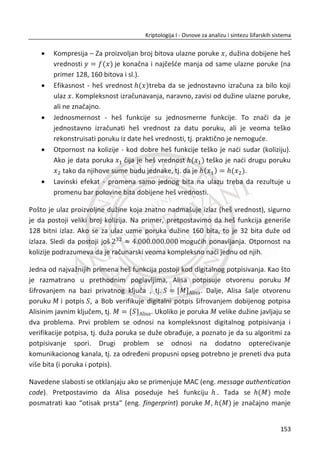 PKI sistemi se zasnivaju na matematiēkim jednosmernim funkcijama sa zamkom (eng.
trap door one-way function). To su funkcije koje se lako raēunaju u jednom smeru, a
teško u drugom (raēunarski, tj. praktiēno neizvodljivo). Zamka osigurava da napadaē
ne može lako (direktno) da izraēuna iz javnog kljuēa privatni kljuē. Faktorizacija je
relevantan primer za jednosmernu funkciju. Na osnovu dva prosta broja ‫݌‬ i ‫ݍ‬ lako je
izraēunati njihov proizvod ܰ ൌ ‫,ݍ݌‬ ali je za dovoljno veliki broj ܰ, teško izraēunati
faktore ‫݌‬ i ‫.ݍ‬
Podsetimo da u simetriēnoj kriptografiji, otvoreni tekst se obeležava sa P, a šifrat sa
C. U PKI sistemima tradicija je da se otvorena poruka koja se šifruje obeležava sa M.
Kada se koriste likovi iz kriptologije, tada i Alisa i Bob treba da imaju svoj par kljuēeva
(javni kljuē i odgovarajuđi privatni). Svako može da šifruje poruku za Boba tako što đe
koristiti njegov javni kljuē. Samo Bob može da dešifruje poruku, s obzirom da samo
on ima odgovarajuđi privatni kljuē. Pored navedenog, Bob može da primeni digitalni
potpis na poruku M tako što đe je “šifrovati“ svojim privatnim kljuēem. Svako ko ima
pristup Bobovom javnom kljuēu može verifikovati digitalni potpis njegovim
“dešifrovanjem“. Navedena tehnika digitalnog potpisivanja je jedna od najkorisnijih
funkcionalnosti javne kriptografije. Digitalno potpisivanje elektronskih dokumenata
odgovara svojeruēnom potpisu na papiru, ali ima i niz drugih prednosti. Digitalni
potpis je sastavni deo dokumenta, dok se potpis na papiru može dobiti njegovim
kopiranjem sa drugog dokumenta. Verifikaciju potpisa na papiru može da potvrdi
samo obuēeni struēnjak, dok je verifikacija digitalnog potpisa jednoznaēna i lako
izvodljiva za svakog ko ima pristup Bobovom javnom kljuēu.
U nastavku đe se razmotriti najpoznatiji algoritam koji se koristi u asimetriēnoj
kriptografiji, a to je RSA. Dalje, razmatrađe se Diffie-Helman šema za uspostavljanje
tajnog kljuēa koja ima znaēajnu praktiēnu primenu. Poseban aspect predstavlja
kriptografija na bazi eliptiēnih krivi (eng. Elliptic Curve Cryptography - ECC) koja na
poseban naēin primenjuje matematiku u javnoj kriptografiji. Osnovna prednost
eliptiēne kriptografije je efikasnost realizacije koja je opredeljuje za primenu u
sistemima sa ograniēenim resursima (kao što su bežiēni senzorski sistemi). Za
razumevanje navedenih koncepata, neophodno je praktiēno znanje iz osnova
modularne aritmetike.
119
Kriptologija I - Osnove za analizu i sintezu šifarskih sistema______________________________________________________________________________________
 