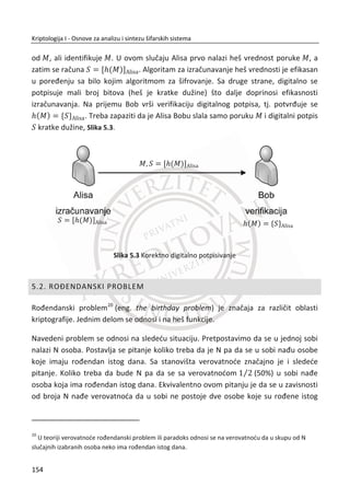 4.1. ULOGA JAVNOG KLJUA U RAZMENI SIMETRINIH KLJUEVA
Nakon Drugog svetskog rata, primena raēunara u kriptologiji bila je privilegija
državnih službi. Razvoj nauke i tehnike, doprineo je da raēunari i njihova primena
postanu dostupni širim društvenim slojevima.
x 1947.-tranzistor (Bell Laboratories);
x 1951. Ferranti, 1953. IBM –komercijalni raēunari;
x 1955.-programski jezik Fortran;
x 1959. prva integrisana kola;
x 1969. ARPAnet (preteēa interneta) .
1960-tih godina, poslovni svet poēinje sve više da koristi raēunare za šifrovanje
(transfer novca, pregovori). U tom momentu, cilj svake poslovne organizacije bio je
zaštiđena komunikacija izvan kompanije. Jedan od problema je problem
standardizacije, a kao rešenje nameđe se DES, AES i drugi algoritmi.
Sledeđi problem je razmena kljuēa u simetriēnim šifarskim sistemima i pronalaženje
sigurnog naēina za razmenu simetriēnih kljuēeva izmeĜu dve udaljene lokacije. Na
primer, banka treba da obavi zaštiđenu transakciju sa klijentom, ali kako dostaviti
kljuē? Najbezbednije je da se dostava kljuēa obavi liēno. Kod ovog naēina dostavljanja
veliki problem predstavlja potrebno vreme za dostavu kljuēa. Manje bezbedno je
angažovanje kurirskih službi u te svrhe. Postavlja se pitanje da li je to nezavisna
organizacija i da li je to slaba karika u sistemu?
Sliēan scenario jeste dostava kljuēa vojnim jedinicama u ratnim uslovima, dostava
kljuēa nuklearnim podmornicama koje se nalaze na 1000 kilometara od vojne baze.
MeĜutim, država raspolaže novcem, resursima i može da se izbori sa ovakvim
problemima, ali za civilni sektor je ovo bio gotovo nerešiv problem.
Razmotriđemo sada jedan klasiēan problem. Alisa i Bob žele da imaju sigurnu
komunikaciju. Zna se ili pretpostavlja da Trudi prisluškuje njihov komunikacioni kanal.
Alisa i Bob mogu povremeno da se liēno sastaju i razmenjuju kljuēeve za naredni pe-
riod komuniciranja. Ovo rešenje je uglavnom teško izvodljivo u praksi, a može da
bude i nemoguđe.
120
Kriptologija I - Osnove za analizu i sintezu šifarskih sistema______________________________________________________________________________________
 