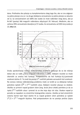 Na osnovu ovakvih ēinjenica, postavlja se pitanje da li je moguđe ostvariti sigurnu
komunikaciju bez uobiēajene razmene kljuēa? Ili , da li je moguđe tajno komunicirati
bez razmene simetriēnog kljuēa? Odgovor na ovo pitanje indukovao bi rešenje i
podigao sigurnost na viši nivo. Napomenuđemo da kriptografski sistem nije bezbedan
ukoliko se kljuē prenosi preko komunikacionog kanala, makar bio i u formi šifrata.
Novo nastala ideja je šifrovanje bez razmene kljuēa. To bi znaēilo da sada Alisa i Bob
mogu da koriste isti komunikacioni kanal za dogovor o simetriēnom kljuēu,
razmenjujuđi parametre na osnovu kojih Trudi ne može da izraēuna tajni simetriēni
kljuē, dok Alisa i Bob na osnovu istih parametara mogu da izraēunaju kljuē.
Na primer, Alisa ostavlja poruku u metalni sanduēiđ koji zakljuēava katancem A i
šalje ga Bobu. Nakon prijema, Bob stavlja svoj katanac B i vrađa pošiljku sa dva
katanca Alisi. Alisa skida svoj katanac A i vrađa pošiljku Bobu na kojoj je još uvek
katanac B . Bob sada može da otvori pošiljku, dok napadaē nije mogao to da uradi ni
u jednom trenutku njihove komunikacije što ne znaēi da ne postoje i bezbednosni
problemi druge vrste u ovoj komunikaciji izmeĜu Alise i Boba.
Slika 4.1 Razmena kljuēa javnim komunikacionim kanalom
Slika 4.1, prikazana je razmena simetriēnog kljuēa izmeĜu Alise i Boba. U prvoj fazi
scenario, Alisa i Bob treba da generišu po jedan tajni (privatni) parametar A i B ēije
vrednosti samo oni znaju. Alisa pored tajnog parametra generiše i simetriēni kljuē koji
đe koristiti za šifrovanje u nekoj buduđoj komunikaciji sa Bobom. Kao što je prikazano
u scenariju, nakon tri runde razgovora Bob dobija identiēan kljuē K koji je generisala
121
Kriptologija I - Osnove za analizu i sintezu šifarskih sistema______________________________________________________________________________________
 