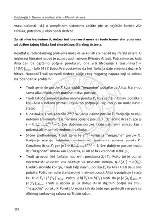 Alisa. Ako Trudi bude prisluškivala komunikacioni kanal, neđe biti u prilici da sazna
neku informaciju o kljuēu K .
Uprkos opšte prihvađenom mišljenju da je ovaj problem nerešiv, jedna grupa
entuzijasta je krajem 70-tih godina prošlog veka ponudila rešenje. Istraživanja u
ovom pravcu su ubrzo dovela do razvoja šifarskih sistema sa javnim kljuēem. To je
bila revolucija u kriptografiji 20-tog veka i najveđe otkriđe od pojave monoalfabetske
šifre.
4.2. DIFI-HELMAN (DIFFIE-HELLMAN)
Difi-Helman protokol predložili su Vitfild Difi (Whitfield Diffie) i Martin Helman (Mar-
tin Hellman)6
. Difi i Helman su tražili matematiēke funkcije za koje redosled šifrovanja
i dešifrovanja nije bitan, na primer:
( ( )) ( ( ))f g x g f x
Ovakve funkcije postoje, veđina ih je dvosmerna, odnosno mogu se lako izraēunati ali
je lako nađi i njihovu inverznu vrednost. Primer dvosmernih funkcija:
2
( ) 2 ; ( )f x x f x x
Primer za ovakvu funkciju je ukljuēivanje ili iskljuēivanje prekidaēa. MeĜutim, ovakva
vrsta funkcija nije poželjna u kriptografiji. Od znaēaja su jednosmerne funkcije (one
way), taēnije neki oblici ovih funkcija.
Jednosmerne funkcije relativno lako mogu da se izraēunaju, ali njihova inverzna
vrednost može da se odredi samo izuzetno složenim postupkom. Za dato x lako se
raēuna ( )f x , ali je za dato ( )f x teško izraēunati x ili je potrebno ogromno vreme
6
Vitfild Difi roĜen je 1944. godine u Njujorku. 1965. diplomirao na Stanford Univerzitetu. Dostupno vise
na Veb sajtu: http://en.wikipedia.org/wiki/Whitfield.
Martin Helman roĜen je 1945. godine, u Bronksu. Doktorirao na Stanford Univerzitetu. Dostupno više na
sajtu: http://en.wikipedia.org/wiki/MartinHellman.
122
Kriptologija I - Osnove za analizu i sintezu šifarskih sistema______________________________________________________________________________________
 
