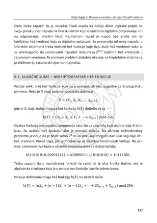 uz neograniēene resurse. Dobri primeri za jednosmernost su lomljenje ēaše ili
mešanje boje. Njihov znaēaj je u tome što poruka šifrovana jednosmernom funkcijom
ne može da se dešifruje. Posebno su od znaēaja za kriptografiju sa javnim kljuēem
jednosmerne funkcije sa zamkom (eng. trapdoor one way function).
Jednosmerne funkcije sa zamkom su poseban oblik jednosmernih funkcija. Lako ih je
izraēunati u jednom (direktnom) smeru, ali teško im je izraēunati inverznu vrednost.
Ako je poznata tajna vrednost (zamka), onda se lako može izraēunati i direktna i
inverzna vrednost.
Na primer, za dato x lako je izraēunati ( )f x , teško je izraēunati x iz ( )f x , ali ako
je poznata tajna vrednost, iz ( )f x lako se ponovo raēuna x . Modularna aritmetika
podrazumeva prisustvo velikog broja takvih jednosmernih funkcija.
Pod pojmom „teško“ podrazumevaju se problemi koji se ne mogu rešiti u
prihvatljivom vremenskom periodu iako su na raspolaganju najbolji poznati algoritmi
i najbolja tehnologija.
Osnovni problem ovakvih funkcija je što nije dokazano da postoje jednosmerne
funkcije i jednosmerne funkcije sa zamkom, strogo matematiēki gledano. Uprkos ovoj
tvrdnji, postoje dve funkcije koje se smatraju kandidatima za funkcije sa pomenutim
osobinama:
x Diskretni eksponent ēija je inverzna funkcija diskretni logaritam,
x Proizvod celih brojeva ēija je inverzna funkcija faktorizacija dobijenog broja.
Navedene dve funkcije su lake za izraēunavanje, dok se veruje da to nije sluēaj sa
njihovim inverznim funkcijama.
Skrađeniucu „DH“ uglavnom đemo koristiti za Difi-Helman algoritam ili protokol za
razmenu kljuēa. Protokol je razvijen nezavisno na dva mesta7
. Predstavlja algoritam
za razmenu zajedniēkih simetriēnih kljuēeva. Nije namenjen za šifrovanje ili digitalno
7
Government Communications Headquarters – GCHQ: Džems Elis, Kliford Koks, Malkom Vilijamson.
Stanford Univerzitet: Difi i Helman
123
Kriptologija I - Osnove za analizu i sintezu šifarskih sistema______________________________________________________________________________________
 