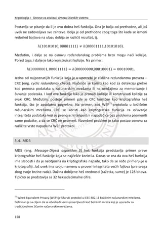 potpisivanje. Sigurnost DH algoritma zasniva se na raēunski složenom raēunanju
(jednosmerne funkcije) diskretnog algoritma za zadate ,g p i modn
g p nađi n . Za
poznato g i x , gde je n
x g , može da se odredi n :
log ( )gn x
Ako je (mod )n
x g p , n se takoĜe odreĜuje preko logaritma ali diskretnog
(diskretni algoritam). U nastavku đemo prođi kroz matematiēke osnove DH algoritma.
Neka je p veliki prost broj i g takvo da se za svako {1,2,..., 1}x p  može nađi n
tako da je:
(mod )n
x g p
Vrednosti p i g su javne. U komunikaciji izmeĜu Alise i Boba, ove parametre može
da odredi bilo ko od njih, a zatim se parametri razmenjuju javnim kanalom. Alisa bira
svoju tajnu vrednost a . Bob bira svoju tajnu vrednost b . Ove vrednosti predstavljaju
velike sluēajne proste brojeve.
U prvoj rundi, Alisa javno šalje vrednost (mod )a
g p Bobu. Bob javno šalje vrednost
(mod )b
g p Alisi. U drugoj rundi, oboje na osnovu primljenih vrednost raēunaju
zajedniēku tajnu vrednost (mod )ab
g p . Dobijena zajedniēka tajna vrednost može da
se koristi kao simetriēni kljuē.
Pretpostavimo da Alisa i Bob koriste vrednost (mod )ab
g p kao simetriēni kljuē. Trudi
može da sazna vrednosti (mod )a
g p i (mod )b
g p jer su poslate javno, kanalom
veze. MeĜutim, Trudi ne može na osnovu ovih vrednosti da sazna vrednost a ili b , a
ako bi to mogla da uradi, sistem bi bio razbijen, a to bi znaēilo da je rešila problem
diskretnog algoritma. Standardom PKSC #38
, definisane su i preporuēene vrednosti
8
PKCS #3: Diffie-Hellman Key Agreement Standard.
Dostupno na Veb sajtu: http://www.rsa.com/rsalabs/node.asp?id=2126
124
Kriptologija I - Osnove za analizu i sintezu šifarskih sistema______________________________________________________________________________________
 