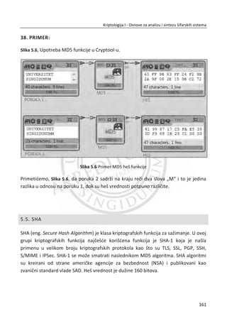 ima tajni kljuē koji je neophodan za dešifrovanje poruke. Ideja za ovakav šifarski
sistem je njihova, ali oni nisu predložili funkciju koja bi radila na ovaj naēin.
Odlike kriptografije sa javnim kljuēevima:
x zasnovana je na matematiēkim funkcijama umesto na postupcima zamene ili
transpozicije;
x koristi razliēite kljuēeve za šifrovanje i dešifrovanje;
x jedan kljuē je privatni (tajan), drugi može da bude potpuno javan;
x privatni i javni kljuē su povezani odgovarajuđim matematiēkim relacijama;
x ima lošije osobine od kriptografije sa simetriēnim kljuēevima;
x do 1000 puta sporija od simetriēnih sistema;
x može da se koristi za šifrovanje, autentifikaciju, digitalni potpis i razmenu
simetriēnih kljuēeva;
x nisu pogodni za šifrovanje veđe koliēine podataka.
Na osnovu navedenih odlika, predložena su tri naēina upotrebe kriptografije sa
javnim kljuēem:
x Šifrovanje i dešifrovanje (poverljivost);
x Digitalni potpis (autentifikacija, ..);
x Razmena simetriēnog kljuēa.
4.3. RSA
Najpoznatiji algoritam iz asimetriēne kriptografije, RSA, dobio je naziv po poēetnim
slovima njegovih autora (Rivest, Šamir i Adleman)9
. Zasniva se na matematiēki
složenom postupku faktorizacije (rastavljanja) proizvoda dva velika prosta broja na
njegove faktore (ēinioce). Problem kod ovog pristupa je u tome što ne postoji ēvrsti
matematiēki dokaz da ne postoji krađi put za faktorizaciju.
9
RSA je skrađenica od poēetnih slova nauēnika Ron Rivest, Shamir Adi i Leonard Adleman, koji su prvi
javno opisali novi algoritam 1977. godine. Clifford Cocks, engleski matematiēar, razvio je ekvivalentan
sistem 1973. godine, ali je on bio klasifikovan najveđim stepenom tajnosti sve do 1997. godine.
127
Kriptologija I - Osnove za analizu i sintezu šifarskih sistema______________________________________________________________________________________
 