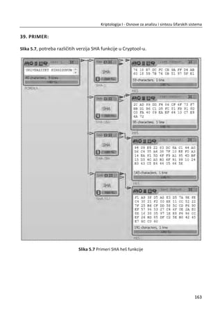 Šifrovanje: ‫ܥ‬ ൌ ‫ܯ‬௘
‘† ܰ,
Dešifrovanje: ‫ܯ‬ ൌ ‫ܥ‬ௗ
‘† ܰ.
Tajnost asimetriēnog šifarskog sistema sa RSA algoritmom zasniva se na složenosti
faktorizacije broja ܰ. Nakon što bi se izvršila faktorizacija broja ܰ (koji je javan) na
ēinioce ‫݌‬ i ‫,ݍ‬ bilo bi lako, koriđenjem javno dostupne vrednosti ݁ odrediti privatnu
vrednost ݀ iz uslova ݁݀ ൌ ͳሺmod ߮ሺܰሻሻ. Za dovoljno velike brojeve ‫݌‬ i ‫,ݍ‬ a samim
tim i ܰ, proces faktorizacije je dugotrajan posao. Uz dostupne raēunarske resurse
može se uporediti sa procesom totalne pretrage po prostoru svih kljuēeva kod
simetriēnih šifarskih sistema (totalna pretraga). Ono što je problem kod asimetriēnih
šifarskih sistema je nepostojanje ēvrstog matematiēkog dokaza da li je rastavljanje na
faktore jedini naēin za razbijanje RSA.
Da li RSA zaista radi? S obzirom da je ‫ܥ‬ ൌ ‫ܯ‬௘
‘† ܰ, potrebno je pokazati da je:
d ed
M C mod N M mod N
30. PRIMER:
RSA generisanja tajnog kljuēa. Izabrati velike proste brojeve p i q:
11, 3p q
Odrediti vrednost N i ( )NM :
11 33 33N pq 
( ) ( 1)( 1) (11 1)(3 1) 20N p qM    
Izabrati broj e(uzajamno prost):
3e
Pronađi d takvo da je 1(mod20)ed :
1 1
(mod ( )) 3 mod 20 7d e NM 
129
Kriptologija I - Osnove za analizu i sintezu šifarskih sistema______________________________________________________________________________________
 