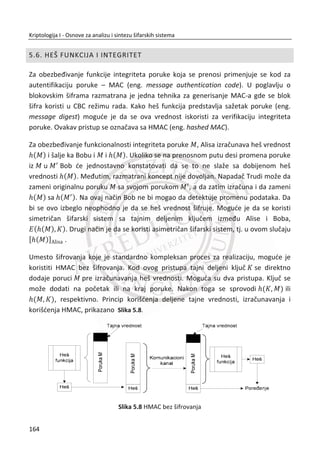 Rezultat je javni ( , )N e i privatni kljuē d :
( , ) (33,3)N e
7d
Napomena:
Nakon izraēunatog kljuēa d , parametri p i q se uništavaju na siguran naēin, jer
sigurnost zavisi baš od ovih parametara.
31. PRIMER:
RSA šifrovanje i dešifrovanje
Javni kljuē ( , )N e i privatni kljuē d :
( , ) (33,3)N e
7d
Izabrana poruka M :
8M
Šifrovanje, generisanje šifrata C :
3
(mod ) 8 mod 20 12e
C M N
Dešifrovanje šifrata C :
7
(mod ) 12 mod 20 8d
M C N
130
Kriptologija I - Osnove za analizu i sintezu šifarskih sistema______________________________________________________________________________________
 