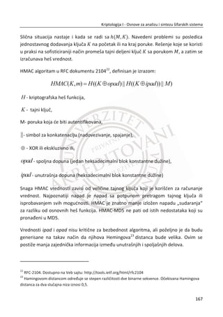 Postoji problem pronalaženja velikih prostih brojeva. Za N pq , p i qsu veliki
prosti brojevi, N treba da je dovoljno veliko. Prostih brojeva ima beskonaēno, što
znaēi da postoji dovoljno prostih brojeva za ovakve potrebe. Koriste se razliēiti
algoritmi za pronalaženje prostih brojeva od kojih su najefikasniji: Miler-Rabinov
test11
, APR test i dr.
Pored bitnosti naēina za izbor vrednosti N , postoji i problem izbora javnog kljuēa e.
Javni kljuē e mora da bude uzajamno prost sa ( 1)( 1)p q  , pa se za e ēesto bira
prost broj. Zbog brzinskih performansi, postoji zahtev da e bude što manje, ali ta
odluka može da naruši snagu algoritma. Mnogi korisnici koriste isti eksponent e
unutar javnih kljuēeva. Obiēno je to vrednost 65537e . Na ovaj naēin se ne
kompromituje šifarski sistem, a omoguđava se da proces šifrovanja bude znaēajno
brži od dešifrovanja.
Još jedan problem je raēunanje tajnog kljuēa d . Kao što smo veđ videli, raēunanje
privatnog kljuēa d , svodi se na rešavanje jednaēine:
1(mod ( ))ed NM
Obzirom da je eizabrano takvo da je:
gcd ( , ( )) 1e NM ,
Ova jednaēina uvek može da se reši. Jedna od moguđnosti za rešavanje ove jednaēine
je pomođu proširenog Euklidskog algoritma.
11
Miller–Rabin primality test.
Dostupno na Veb sajtu: http://en.wikipedia.org/wiki/Miller–Rabin_primality_test
133
Kriptologija I - Osnove za analizu i sintezu šifarskih sistema______________________________________________________________________________________
 