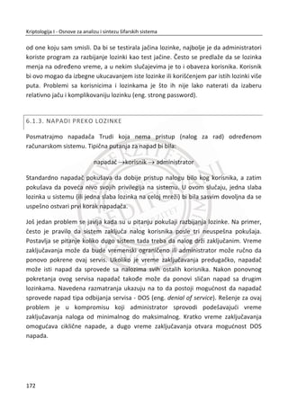 Na primer, Alisa želi da pošalje digitalno potpisanu poruku M Bobu. U ovom
momentu Alisi i Bobu nije bitna poverljivost. To znaēi da Trudi može da proēita
poruku M , ali ne može da je promeni zbog postojanja digitalnog potpisa S poruke
M . Trudi je samo pasivan napadaē (može da prisluškuje). Vlasnik digitalnog potpisa
u ovom scenariu je Alisa. Na drugoj strani, Bob prima poruku M i digitalni potpis S
, a zatim koristi javni kljuē ( , )N e da bi uspešno verifikovao digitalni potpis i bio
siguran da je primljeni sadržaj poruke M naēinila Alisa.
Slika 4.9 Digitalni potpis i verifikacija
138
Kriptologija I - Osnove za analizu i sintezu šifarskih sistema______________________________________________________________________________________
 