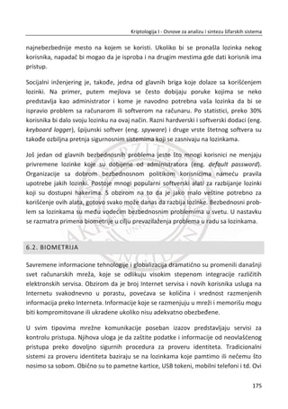 { }BobC M
Bob dešifruje poruku koju je primio od Alise sa svojim privatnim kljuēem d :
{ }BobM C
Notacija za neporecivost:
Alisa šalje Bobu digitalno potpisanu poruku sa privatnim kljuēem d :
[ ]AlisaS M
Bob prima digitalnu poruku i verifikuje potpis sa Alisinim javnim kljuēem ( , )N e :
[ ]AlisaM S
U poslednjem sluēaju S je digitalno potpisana poruka i formalno se poklapa sa
dešifrovanjem. Iz toga sledi:
{[ ] } [{ } ]Alisa Alisa Alisa AlisaM M M
Sada pretpostavimo da je potrebno da se istovremeno ostvare servisi tajnosti i
neporecivosti. Postavlja se pitanje da li sistemi sa javnim kljuēevima obezbeĜuju oba
zahteva? Pre nego što damo odgovor, imajmo na umu da postoje dva moguđa
scenarija. U prvom Alisa prvo potpiše poruku, a zatim šifruje što odgovara sluēaju
{[ ] }Alisa BobM , i drugi scenario u kom Alisa prvo šifruje poruku, a zatim potpisuje što
odgovara sluēaju [{ } ]Bob AlisaM .
Ne treba zaboraviti da je javni kljuē svima dostupan. Svako može da izraēuna
{ }AlisaM . Privatni kljuē je tajan. Samo Alisa može da izraēuna [ ]AlisaC ili [ ]AlisaM i da
digitalno potpiše poruku svojim privatnim kljuēem, ali svi mogu da provere ispravnost
potpisa ukoliko znaju javni kljuē. Sada možemo da kažemo da redosled ovih operacija
nije toliko bitan za bezbednost sistema.
141
Kriptologija I - Osnove za analizu i sintezu šifarskih sistema______________________________________________________________________________________
 