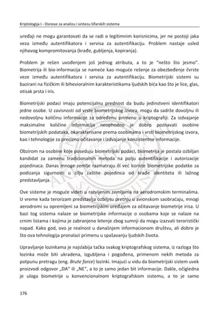 4.4.4. INFRASTRUKTURA JAVNIH KLJUEVA
U ovom delu poglavlja, diskutovađemo o sertifikatima javnih kljuēeva i sertifikacionim
telima. Digitalni sertifikat (eng. certificate) je potpisan dokument koji omoguđava
korisnicima i organizacijama proveru identiteta uēesnika u komunikaciji. Sertifikat se
digitalno potpisuje da bi se utvrdila veza izmeĜu korisnika i javnog kljuēa. Javni kljuē,
korisniēki identitet, informacije o vlasniku sertifikata i digitalni potpis su sastavni
delovi sertifikata. Upotrebom digitalnih sertifikata obezbeĜuju se sledeđi sigurnosni
elementi:
x Identitet korisnika
x Integritet poruke
x Autorizacija
x Neporicanje
Upotreba digitalnih sertifikata rešava neke od kljuēnih problema bezbednosti
informacija. Ukoliko nam poruka stiže od korisnika ēiji identitet utvrĜujemo potpisom
tređe strane kojoj se veruje, nema razloga da sumnjamo da je takva poruka
kompromitovana, odnosno da je stigla od osobe koje je neovlašteno presrela
komunikaciju.
CA je skrađenica od Sertifikaciono telo (eng. Certification Authority). Sertifikaciono
telo CA je tređa strana od poverenja TTP (eng. Trusted third party) koja izdaje i
potpisuje sertifikate. Time se obezbeĜuje integritet podataka, u ovom sluēaju
integritet izdatog sertifikata. Potpis na sertifikatu može se proveriti uz pomođ javnog
kljuēa izdavaoca sertifikata – CA.
Sertifikaciono telo predstavlja centralni deo infrastrukture javnih kljuēeva. CA
generiše, izdaje i poništava sertifikate. CA ima i ulogu potpisivanja sertifikata svojim
privatnim kljuēem. Korišđenjem javnog kljuēa sertifikacionog centra, svako može
proveriti integritet sertifikata. Zbog velike važnosti ove komponente, u sluēaju
napada CA se brani metodom samouništenja.To podrazumeva uništenje svih
kljuēeva.
Na Windows serverskim operativnim sistemima moguđe je instalirati poseban servis
koji bi predstavljao sertifikaciono telo. Pitanje koje se postavlja je ko bi verovao
142
Kriptologija I - Osnove za analizu i sintezu šifarskih sistema______________________________________________________________________________________
 