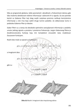 Problem ove vrste rešava se izgradnjom hibridnih sistema. Pod hibridnim sistemom
podrazumeva se kriptografski sistem u kome se sistem sa javnim kljuēem koristi za
razmenu simetriēnog ili sesijskog kljuēa, a za šifrovanje podataka koristi se sistemi sa
simetriēnim kljuēem. Tipiēna upotreba je IPsec i SSL.
Na sledeđoj šemi prikazan je model jednog hibridnog šifarskog sistema u praksi.
Uspostavljen je simetriēni kljuē pomođu sistema javnih kljuēeva, a šifrovanje
podataka obavlja se sa simetriēnim kljuēem. Za datu šemu pokušađemo da utvrdimo
da li je Bob siguran da komunicira sa Alisom?
Slika 4.12 Hibridni sistem sa nedostacima
Slika 4.12, ako bolje pogledamo šemu, primetiđemo da je u prvoj rundi Alisa šifrovala
izabrani simetriēni kljuē { }BobK sa Bobovim javnim kljuēem, a zatim poslala Bobu.
Sada možemo da zakljuēimo da je sistem sa javnim kljuēem korišđen samo za
šifrovanje, ali ne i za potpisivanje. Samim tim, Bob nije autentifikovao Alisu što znaēi
da na strani Alise može da bude bilo ko pa ēak i Trudi.
Slika 4.13 Prepravljeni hibridni sistem
147
Kriptologija I - Osnove za analizu i sintezu šifarskih sistema______________________________________________________________________________________
 