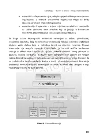 x Integritet, zaštita od izmene sadržaja od tređe strane;
x Neporecivost, nemoguđnost poricanja slanja, pošiljalac ne može naknadno da
tvrdi da poruku nije poslao;
Sistem koji se koristi za ispunjenje svih navedenih zahteva je PGP (eng. Pretty Good
Privacy). Razvio ga je Fil Cimerman (Phil Zimmerman). PGP je najbolji, integrisani,
dostupni kriptografski algoritam u jedan algoritam. Može da se koristi na razliēitim
platformama (Unix, Windows, Macintosh). Originalno je bio besplatan, ali sada
postoje i komercijalne verzije.
PGP objedinjuje dva servisa:
x Servis za poruke;
x Servis za distribuciju kljuēa;
Servis poruke integriše servise za:
x Autentifikaciju;
x Poverljivost;
x Kompresiju;
x kompatabilnost sa programima za e-poštu;
Servis za distribuciju kljuēa integriše servise za:
x Generisanje, distribuciju i povlaēenje javnih i tajnih kljuēeva;
x Generisanje i prenos simetriēnih (sesijskih) kljuēeva ili IV (inicijalnih vektora);
Autentifikacija poruke je zasnovana na digitalnom potpisu, taēnije na sistemima sa
javnim kljuēem. U procesu autentifikacije Alisa kreira heš vrednost od poruke. Zatim
heš vrednost šifruje sa RSA algoritmom u kom koristi svoj privatni kljuē po sistemu
digitalnog potpisivanja. Na drugoj strani, Bob za tako primljenu poruku koristi Alisin
javni kljuē da bi dešifrovao poruku po sistemu za digitalno potpisivanje ili verifikaciju
poslate heš vrednosti. Zapravo, poredi dve heš vrednosti (heš vrednost koju je dobio i
heš vrednost koju je izraēunao). Ako se slažu heš vrednosti, Bob zakljuēuje da jedino
onaj koji ima privatni kljuē može da generiše poruku.
149
Kriptologija I - Osnove za analizu i sintezu šifarskih sistema______________________________________________________________________________________
 