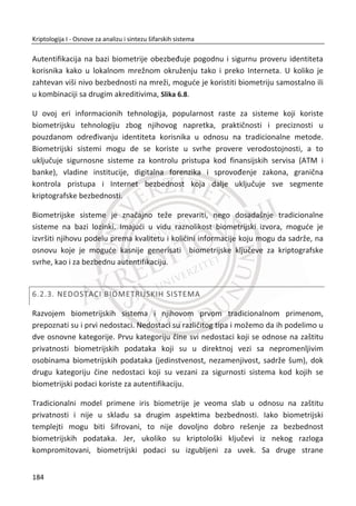 Poverljivost poruke je zasnovana na šifrovanju sa simetriēnim kljuēem u CFB
šifarskom modu sa upotrebom sluēajnog simetriēnog kljuēa i IV (Inicijalnog vektora).
Simetriēni kljuē i IV, generišu se sa javnim kljuēem primaoca. Podržani simetriēni
algoritmi su: CAST, IDEA i 3DES. Podržani asimetriēni su: RSA i EIGamal18
.
Poverljivost ukljuēuje više operacija. Na predajnoj strani generiše sluēajan broj koji se
koristi kao simetriēni kljuē samo za slanje prve poruke. Prva poruka se šifruje sa
nekim od navedenih simetriēnih blokovskih šifri. Korišđeni simetriēni kljuē se šifruje sa
RSA algoritmom i javnim kljuēem primaoca. Dobijeni šifrat koji sadrži simetriēni kljuē,
spaja se sa šifrovanom porukom. Prijemna strana koristi RSA algoritam i privatni kljuē
da bi došla do odgovarajuđeg simetriēnog kljuēa. Dobijeni simetriēni kljuē se koristi za
dešifrovanje poruke.
Na osnovu ovog objašnjenja ili sleda operacija, možemo da zakljuēimo da su servis
poverljivosti i autentifikacije primenjeni nad jednom porukom.
U poslednjem koraku se koristi kompresija. Poruka se kompresuje posle potpisivanja,
ali svakako pre šifrovanja. Osnovni razlog je potreba da se omoguđi ēuvanje
nekompresovane poruke sa potpisom radi kasnije verifikacije. Obiēno se kao
algoritam kompresije korist ZIP19
.
18
Dostupno na Veb sajtu: http://en.wikipedia.org/wiki/ElGamal_encryption
19
Dostupno na Veb sajtu: http://en.wikipedia.org/wiki/Zip_(file_format)
150
Kriptologija I - Osnove za analizu i sintezu šifarskih sistema______________________________________________________________________________________
 