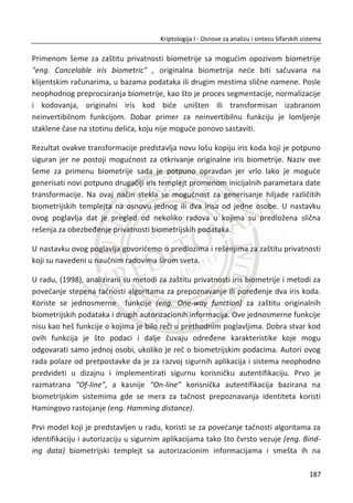 x Kompresija – Za proizvoljan broj bitova ulazne poruke ‫,ݔ‬ dužina dobijene heš
vrednosti ‫ݕ‬ ൌ ݂ሺ‫ݔ‬ሻ je konaēna i najēešđe manja od same ulazne poruke (na
primer 128, 160 bitova i sl.).
x Efikasnost - heš vrednost ݄ሺ‫ݔ‬ሻtreba da se jednostavno izraēuna za bilo koji
ulaz ‫.ݔ‬ Kompleksnost izraēunavanja, naravno, zavisi od dužine ulazne poruke,
ali ne znaēajno.
x Jednosmernost - heš funkcije su jednosmerne funkcije. To znaēi da je
jednostavno izraēunati heš vrednost za datu poruku, ali je veoma teško
rekonstruisati poruku iz date heš vrednosti, tj. praktiēno je nemoguđe.
x Otpornost na kolizije - kod dobre heš funkcije teško je nađi sudar (koliziju).
Ako je data poruka ‫ݔ‬ଵ ēija je heš vrednost ݄ሺ‫ݔ‬ଵሻ teško je nađi drugu poruku
‫ݔ‬ଶ tako da njihove sume budu jednake, tj. da je ݄ሺ‫ݔ‬ଵሻ ൌ ݄ሺ‫ݔ‬ଶሻ.
x Lavinski efekat - promena samo jednog bita na ulazu treba da rezultuje u
promenu bar polovine bita dobijene heš vrednosti.
Pošto je ulaz proizvoljne dužine koja znatno nadmašuje izlaz (heš vrednost), sigurno
je da postoji veliki broj kolizija. Na primer, pretpostavimo da heš funkcija generiše
128 bitni izlaz. Ako se za ulaz uzme poruka dužine 160 bita, to je 32 bita duže od
izlaza. Sledi da postoji još ʹଷଶ
ൎ ͶǤͲͲͲǤͲͲͲǤͲͲͲ moguđih ponavljanja. Otpornost na
kolizije podrazumeva da je raēunarski veoma kompleksno nađi jednu od njih.
Jedna od najvažnijih primena heš funkcija postoji kod digitalnog potpisivanja. Kao što
je razmatrano u prethodnim poglavljima, Alisa potpisuje otvorenu poruku ‫ܯ‬
šifrovanjem na bazi privatnog kljuēa , tj. ܵ ൌ ሾ‫ܯ‬ሿ Ž‹•ƒ. Dalje, Alisa šalje otvorenu
poruku ‫ܯ‬ i potpis ܵ, a Bob verifikuje digitalni potpis šifrovanjem dobijenog potpisa
Alisinim javnim kljuēem, tj. ‫ܯ‬ ൌ ሼܵሽ Ž‹•ƒ. Ukoliko je poruka ‫ܯ‬ velike dužine javljaju se
dva problema. Prvi problem se odnosi na kompleksnost digitalnog potpisivanja i
verifikacije potpisa, tj. duža poruka se duže obraĜuje, a poznato je da su algoritmi za
potpisivanje spori. Drugi problem se odnosi na dodatno opteređivanje
komunikacionog kanala, tj. za odreĜeni propusni opseg potrebno je preneti dva puta
više bita (i poruka i potpis).
Navedene slabosti se otklanjaju ako se primenjuje MAC (eng. message authentication
code). Pretpostavimo da Alisa poseduje heš funkciju ݄ . Tada se ݄ሺ‫ܯ‬ሻ može
posmatrati kao “otisak prsta“ (eng. fingerprint) poruke ‫,ܯ‬ ݄ሺ‫ܯ‬ሻ je znaēajno manje
153
Kriptologija I - Osnove za analizu i sintezu šifarskih sistema______________________________________________________________________________________
 