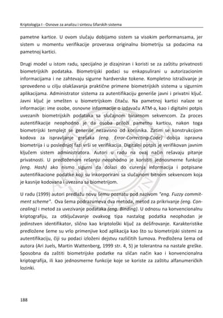 od ‫,ܯ‬ ali identifikuje ‫.ܯ‬ U ovom sluēaju Alisa prvo nalazi heš vrednost poruke ‫,ܯ‬ a
zatim se raēuna ܵ ൌ ሾ݄ሺ‫ܯ‬ሻሿ Ž‹•ƒ. Algoritam za izraēunavanje heš vrednosti je efikasan
u poreĜenju sa bilo kojim algoritmom za šifrovanje. Sa druge strane, digitalno se
potpisuje mali broj bitova (heš je kratke dužine) što dalje doprinosi efikasnosti
izraēunavanja. Na prijemu Bob vrši verifikaciju digitalnog potpisa, tj. potvrĜuje se
݄ሺ‫ܯ‬ሻ ൌ ሼܵሽ Ž‹•ƒ. Treba zapaziti da je Alisa Bobu slala samo poruku ‫ܯ‬ i digitalni potpis
ܵ kratke dužine, Slika 5.3.
‫ܯ‬ǡ ܵ ൌ ሾ݄ሺ‫ܯ‬ሻሿ Ž‹•ƒ
ܵ ൌ ሾ݄ሺ‫ܯ‬ሻሿ Ž‹•ƒ ݄ሺ‫ܯ‬ሻ ൌ ሼܵሽ Ž‹•ƒ
Slika 5.3 Korektno digitalno potpisivanje
5.2. ROENDANSKI PROBLEM
RoĜendanski problem20
(eng. the birthday problem) je znaēaja za razliēit oblasti
kriptografije. Jednim delom se odnosi i na heš funkcije.
Navedeni problem se odnosi na sledeđu situaciju. Pretpostavimo da se u jednoj sobi
nalazi N osoba. Postavlja se pitanje koliko treba da je N pa da se u sobi naĜu osobe
koje imaju roĜendan istog dana. Sa stanovišta verovatnođe znaēajno je i sledeđe
pitanje. Koliko treba da bude N pa da se sa verovatnođom ͳ ʹΤ (50%) u sobi naĜe
osoba koja ima roĜendan istog dana. Ekvivalentno ovom pitanju je da se u zavisnosti
od broja N naĜe verovatnođa da u sobi ne postoje dve osobe koje su roĜene istog
20
U teoriji verovatnođe roĜendanski problem ili paradoks odnosi se na verovatnođu da u skupu od N
sluēajnih izabranih osoba neko ima roĜendan istog dana.
154
Kriptologija I - Osnove za analizu i sintezu šifarskih sistema______________________________________________________________________________________
 