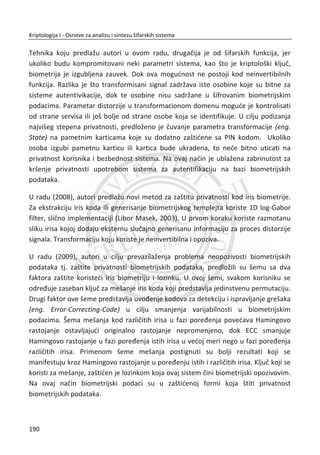 vrata, slabosti i sl.) u kompletnim sistemima zaštite gde se najēešđe koriste više
tehnika, potrebno je obezbediti sledeđe:
Za isti nivo bezbednosti, dužina heš vrednosti mora da bude barem dva puta veđa
od dužine tajnog kljuēa kod simetriēnog šifarskog sistema.
Rezultat iz roĜendanskog problema može da se koristi i za napad na šifarski sistem. U
engleskoj literaturi napad je poznat pod nazivom Birthday Attack. Podsetimo se, kada
Alisa želi da digitalno potpiše poruku ‫ܯ‬, ona vrši šifrovanje i izraēunava ܵ ൌ
ሾ݄ሺ‫ܯ‬ሻሿ Ž‹•ƒ i šalje ‫ܯ‬ i ܵ Bobu. Pretpostavimo da heš funkcija daje vrednost dužine ܰ
bitova. Napadaē Trudi sprovodi sledeđe akcije zbog moguđeg napada koji se odnosi
na roĜendanski problem:
x Trudi generiše poruku ܺ koja sadrži “nezgodne” podatke za Alisu. Naravno,
sama Alisa nikada neđe potpisati takvu poruku;
x Trudi takoĜe generiše jednu naivnu poruku ܻ, koja sadrži rutinske podatke i
koju Alisa u nekom protoklu regularno potpisuje i sigurno joj ne može naneti
štetu;
x U nastavku, Trudi generiše ʹே ଶΤ
varijacija naivne poruke ܻ. Varijacije nastaju
nebitnim (minimalnim) izmenama polazne poruke ܻ. Oznaēimo ih sa ܻ௜ gde je
݅ ൌ Ͳǡͳǡʹǡ ǥ ǡ ʹே ଶΤ
െ ͳ. Sve dobijene poruke imaju isti naivni smisao kao i
polazna, ali im se heš vrednosti razlikuju;
x Sliēno prethodnom, Trudi generiše ʹே ଶΤ
varijacija “nezgodne” poruke ܺ.
Varijacije nastaju nebitnim (minimalnim) izmenama polazne poruke ܺ .
Oznaēimo ih sa ܺ௜ gde je ݅ ൌ Ͳǡͳǡʹǡ ǥ ǡ ʹே ଶΤ
െ ͳ. Sve dobijene poruke imaju
isti “nezgodan” smisao kao i polazna, ali im se heš vrednosti razlikuju;
x Trudi sprovodi heš funkciju nad svim porukama ܺ௜ i ܻ௜. Pošto joj je poznat
roĜendanski problem ona oēekuje da pronaĜe koliziju, tj. ݄൫ܺ௝൯ ൌ ݄ሺܻ௞ሻ.
Ukoliko pronaĜe koliziju, Trudi šalje naivnu poruku ܻ௞ ka Alisi i traži da je ona
potpiše. Pošto se radi o standardnoj i naivnoj poruci, Alisa je potpisuje i vrađa
ka Trudi ܻ௞ i ሾ݄ሺܻ௞ሻሿ Ž‹•ƒ. Pošto je ݄൫ܺ௝൯ ൌ ݄ሺܻ௞ሻ sledi da je ሾ݄ሺܺ௝ሻሿ Ž‹•ƒ ൌ
ሾ݄ሺܻ௞ሻሿ Ž‹•ƒ. Trudi je uspela je da dobije Alisin digitalni potpis na svoju
“nezgodnu” poruku X. Poruka bi mogla ēak da bude npr. prebaciti sve pare sa
Alisinog bankovnog raēuna na Trudin raēun.
156
Kriptologija I - Osnove za analizu i sintezu šifarskih sistema______________________________________________________________________________________
 