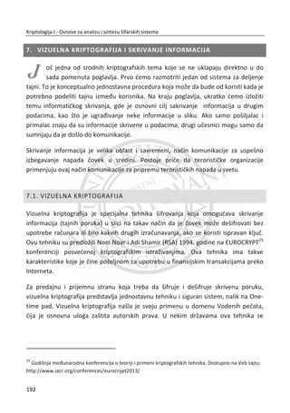 Postavlja se pitanje da li je ovo dobra heš funkcija. Ona je bolja od prethodne, ali još
uvek ne zadovoljava sve zahteve. Bolja je od prethodne zbog toga što kada se izmeni
redosled bajtova na ulazu dobija se razliēit rezultat, tj.
݄ሺͳͲͳͲͳͲͳͲǡ ͲͲͲͲͳͳͳͳሻ ് ݄ሺͲͲͲͲͳͳͳͳǡͳͲͳͲͳͲͳͲሻ.
MeĜutim, i dalje se na osnovu roĜendanskog problema brzo mogu nađi kolizije.
Pored toga, i dalje je lako konstruisati kolizije. Na primer:
݄ሺͲͲͲͲͲͲͲͳǡ ͲͲͲͲͳͳͳͳሻ ൌ ݄ሺͲͲͲͲͲͲͲͲǡͲͲͲͳͲͲͲͳሻ ൌ ͲͲͲͳͲͲͲͳ.
Jedna od najpoznatijih funkcija koja je u upotrebi je cikliēna redundantna provera –
CRC (eng. cyclic radundancy check). Najēešđe se koristi kao kod za detekciju greške
kod prenosa podataka u raēunarskim mrežama ili na ureĜajima za memorisanje i
ēuvanje podataka. I kod ove funkcije lako je pronađi kolizije ili konstruisati kolizije za
svaki CRC. MeĜutim, postoje primeri gde je CRC korišđen kao kriptografska heš
funkcija, što je apsolutno pogrešno. Na primer, kod WEP21
protokola u bežiēnim
raēunarskim mrežama CRC se koristi kao kriptografska funkcija za oēuvanje
integriteta podataka koji se prenose. Inteligentni napadaē đe bez problema promeniti
same podatke, a da se CRC ne promeni. Navedeni problem je tako postao osnova za
razliēite vrste napada na WEP protokol.
5.4. MD5
MD5 (eng. Message-Digest algorithm 5) heš funkcija predstavlja primer prave
kriptografske heš funkcije koja se najēešđe koristila. Danas se zna da ova heš funkcija
ima slabosti i da je neotporna na kriptografske napade, tako da se reĜe primenjuje u
kriptografiji. Još uvek ima svoju namenu u proveri integriteta veđih fajlova (pre svega
zbog svoje brzine rada). Dužina dobijene heš vrednosti (sažetka, sume) je 128 bitova.
Tipiēno se predstavlja sa 32 heksadecimalne cifre.
21
Wired Equivalent Privacy (WEP) je šifarski protokol u IEEE 802.11 bežiēnim raēunarskim mrežama.
Definisan je sa ciljem da se obezbedi servis poverljivosti kod bežiēnih mreža koji je uporediv sa
tradicionalnim žiēanim raēunarskim mrežama.
158
Kriptologija I - Osnove za analizu i sintezu šifarskih sistema______________________________________________________________________________________
 