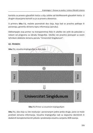 MD5 algoritam je razvio Ronald Rivest 1991. godine. Baziran je na prethodnom MD4
algoritmu i nešto je sporiji od njega. Danas se zna da je podložan na „brute force
birthday attack“. Jedan takav projekat pod imenom MD5CRK je pokrenut 1. marta
2004. godine sa namerom da dokaže slabost MD5 algoritma. Nedugo zatim, 17.
avgusta 2004. godine, objavljeno je da su Ksiaoun Vang, Denguo Feng, Ksuejia Lai i
Ksongbo Ju uspešno razbili algoritam odnosno da su pronašli koliziju na algoritmu. Za
razbijanje ovog algoritma bio im je potreban samo jedan sat na IBM p690 klasteru.
2005. godine Arjen Lenstra, Ksiaoun Vang, i Bene de Veger su demonstrirali su
kreiranje dva X.509 sertifikata sa razliēitim javnim kljuēevima i istom MD5 heš
vrednosti. Nekoliko dana potom Vlastimil Klima je kreirao unapreĜeni algoritam koji
je u stanju da na obiēnom PC raēunaru za nekoliko sati kreira koliziju MD5 algoritma.
Danas je to moguđe uraditi za jedan minut.
MD5 algoritam (Slika 5.5) kao ulaz koristi ݊ -bitnu poruku (niz bitova)
݉଴ǡ ݉ଵǡ ݉ଶǡ ǥ ǡ ݉௡ିଶǡ ݉௡ିଵ. Poruka se mora dopuniti bitovima kako bi njena ukupna
dužina odgovarala broju 448. Poruka se proširuje tako da joj nedostaju 64 bita, da
njena ukupna dužina u bitovima bude deljiva sa 512. Najēešđi naēin proširivanja
poruke je da se poruci prvo doda jedan bit sa vrednosti 1, a zatim slede bitovi sa
vrednošđu 0. Tako đe se poruci dodati ili samo jedan bit ili u najgorem sluēaju 512
bitova. Nakon proširenja poruke, poruci je potrebno dodati 64-bitnu reprezentaciju
broja ܾ (ܾ je dužina izvorne poruke pre njenog proširenja). U sluēaju da se dužina
poruke ne može prikazati pomođu 64 bita, poruci se dodaju samo nižih 64 bita. Bitovi
reprezentacije broja ܾ se dodaju poruci kao dve 32-bitne reēi, pri ēemu je reē manje
težine prva pridodata.
159
Kriptologija I - Osnove za analizu i sintezu šifarskih sistema______________________________________________________________________________________
 