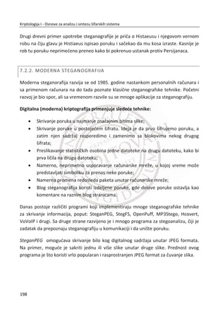 5.6. HEŠ FUNKCIJA I INTEGRITET
Za obezbeĜivanje funkcije integriteta poruke koja se prenosi primenjuje se kod za
autentifikaciju poruke – MAC (eng. message authentication code). U poglavlju o
blokovskim šiframa razmatrana je jedna tehnika za generisanje MAC-a gde se blok
šifra koristi u CBC režimu rada. Kako heš funkcija predstavlja sažetak poruke (eng.
message digest) moguđe je da se ova vrednost iskoristi za verifikaciju integriteta
poruke. Ovakav pristup se oznaēava sa HMAC (eng. hashed MAC).
Za obezbeĜivanje funkcionalnosti integriteta poruke ‫,ܯ‬ Alisa izraēunava heš vrednost
݄ሺ‫ܯ‬ሻ i šalje ka Bobu i ‫ܯ‬ i ݄ሺ‫ܯ‬ሻ. Ukoliko se na prenosnom putu desi promena poruke
iz ‫ܯ‬ u ‫ܯ‬ᇱ
Bob đe jednostavno konstatovati da se to ne slaže sa dobijenom heš
vrednosti ݄ሺ‫ܯ‬ሻ. MeĜutim, razmatrani koncept nije dovoljan. Napadaē Trudi može da
zameni originalnu poruku ‫ܯ‬ sa svojom porukom ‫ܯ‬ᇱ
, a da zatim izraēuna i da zameni
݄ሺ‫ܯ‬ሻ sa ݄ሺ‫ܯ‬ᇱሻ. Na ovaj naēin Bob ne bi mogao da detektuje promenu podataka. Da
bi se ovo izbeglo neophodno je da se heš vrednost šifruje. Moguđe je da se koristi
simetriēan šifarski sistem sa tajnim deljenim kljuēem izmeĜu Alise i Boba,
‫ܧ‬ሺ݄ሺ‫ܯ‬ሻǡ ‫ܭ‬ሻ. Drugi naēin je da se koristi asimetriēan šifarski sistem, tj. u ovom sluēaju
ሾ݄ሺ‫ܯ‬ሻሿ Ž‹•ƒ .
Umesto šifrovanja koje je standardno kompleksan proces za realizaciju, moguđe je
koristiti HMAC bez šifrovanja. Kod ovog pristupa tajni deljeni kljuē ‫ܭ‬ se direktno
dodaje poruci ‫ܯ‬ pre izraēunavanja heš vrednosti. Moguđa su dva pristupa. Kljuē se
može dodati na poēetak ili na kraj poruke. Nakon toga se sprovodi ݄ሺ‫ܭ‬ǡ ‫ܯ‬ሻ ili
݄ሺ‫ܯ‬ǡ ‫ܭ‬ሻ, respektivno. Princip korišđenja deljene tajne vrednosti, izraēunavanja i
korišđenja HMAC, prikazano Slika 5.8.
Slika 5.8 HMAC bez šifrovanja
164
Kriptologija I - Osnove za analizu i sintezu šifarskih sistema______________________________________________________________________________________
 