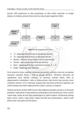 6. AUTENTIFIKACIJA
ermin kontrola pristupa (eng. access control) se koristi za sve bezbednosne
probleme koji se odnose na pristup resursima sistema. U ovoj široj definiciji
postoje dva podruēja koja su od primarnog znaēaja, autentifikacija i autorizacija
(odobravanje). Autentifikacija (eng. authentication) je proces utvrĜivanja da li
korisniku (osoba, raēunar, mašina, jednom reēju entitet) treba dozvoliti pristup
sistemu. Na ovo mestu razmotriđemo metode koje se koriste da bi se izvršila
autentifikacija osobe na lokalni raēunar. Posebna vrsta problema postoji kada
informacija o autentifikaciji mora da proĜe kroz mrežu. Iako deluje kao da su ove dve
vrste problema blisko povezane one su, zapravo, potpuno razliēite. Kada su
raēunarske mreže u pitanju, autentifikacija je skoro u potpunosti problem vezan za
bezbednosne protokole.
Slika 6.1 Autentifikacija je postupak za pouzdano predstavljanje
Po definiciji, autentifikovanim korisnicima je dozvoljen pristup resursima sistema. U
principu, pun pristup svim resursima sistema se ne daje svim korisnicima. Na primer,
samo privilegovan korisnik, poput administratora, mogao bi dobiti dozvolu da
instalira softver. Autorizacija je skup postupaka i tehnika za ograniēavanje rada
autentifikovanih korisnika. Treba zapaziti da je autentifikacija binarna odluka –
pristup je ili odobren ili nije, dok se autorizacija odnosi na više pravila o pristupanju
razliēitim sistemskim resursima. U polju bezbednosti, terminologija je daleko od toga
da bude standardizovana. U svakodnevnoj upotrebi, kontrola pristupa ima širu
T
ʵ̖̭̥̌
ʯ̦̥̌ ʰ̥̥̌
168
Kriptologija I - Osnove za analizu i sintezu šifarskih sistema______________________________________________________________________________________
 
