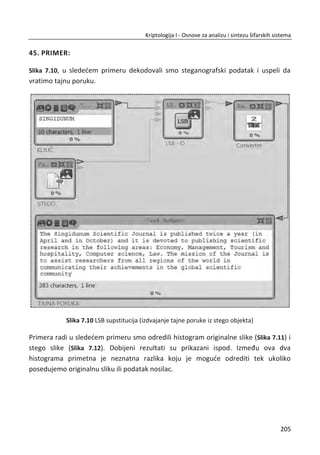 šansa da to uradi bi iznosila ʹଶ଴
ʹ଺ସ
ൌ ͳ ʹସସΤΤ što približno iznosi 1 od 17 triliona.
Suština problema sa lozinkama je u tome što nisu sluēajne. Poseban problem su
korisnici koji veoma ēesto biraju jednostavne lozinke koje se lako pamte npr: pass-
word, lozinka, admin, 123456, bojan i sl.
6.1.2. IZBOR LOZINKE
Ne stvaraju se sve lozinke na isti naēin. Na primer, lozinke sa liēnim imenima i
datumima roĜenja su slabe lozinke koje se lako mogu razbiti. S obzirom na to da
bezbednost informacija i sistema ēesto zavisi od jaēine lozinke, potrebno je da
korisnik odabere lozinku koju nije lako razbiti, ali koja može lako da se pamti. Moguđe
je argumentovati jaēinu sledeđih lozinki:
x Kd8$6g)0l!25mV6%
x 52987160028731
x POkemON
x P10Di7god
Prva lozinka, “Kd8$6g)0l!25mV6%” je preteška za napadaēa, ali je takoĜe preteška i
za Alisu pošto mora da je pamti. Druga lozinka na listi ima previše cifara da bi bilo ko
od korisnika mogao da je zapamti. Lozinku POkemON je možda teško pogoditi s
obzirom na to da nije standardna reē iz reēnika, a koristi se kombinacija velikih i malih
slova. Problem nastaje ako neko poznaje korisnika i njegova interesovanja te bi ova
lozinka, u tom sluēaju, bila relativno laka za razbijanje. Poslednja lozinka na spisku
P10Di7god, možda na prvi pogled deluje kao da spada u kategoriju lozinki koje je
teško i pogoditi i zapamtiti. S obzirom na to da je ova lozinka zapravo skrađena fraza
(pre 10 dana i 7 godina), korisniku bi bilo lako da je zapamti, a bilo bi teško nekome
ko nije korisnik da je pogodi.
Prema mnogim istraživanjima najbolja opcija su lozinke koje se zasnivaju na
skrađenim frazama zato što ih je lako zapamtiti, a teško ih je razbijati. Pored toga,
dobro je poznato da je teško postiđi poslušnost korisnika. U nekim situacijama je
lakše korisniku obezbediti lozinku, mada korisnik teže pamti lozinku koja mu je data
171
Kriptologija I - Osnove za analizu i sintezu šifarskih sistema______________________________________________________________________________________
 