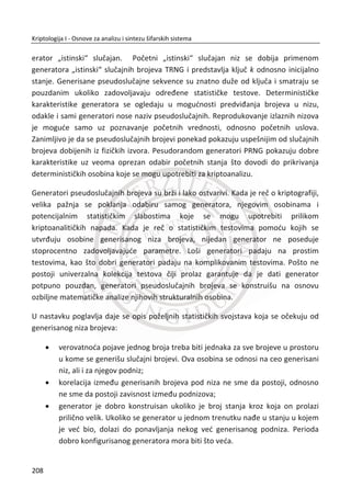 heš vrednostima. TakoĜe, napadaē može da objavi svoj reēnik uobiēajenih lozinki i
odgovarajuđe heš vrednosti na Internetu, što znatno olakšava posao svakom
narednom napadaēu. Dakle, i u ovom sluēaju je moguđ napad sa reēnikom (eng. dic-
tionary attack).
Razmatrani napad preko unapred izraēunatih heš vrednosti za uobiēajene lozinke se
može otežati. U tu svrhu se, pre izraēunavanja heš vrednosti, lozinki dodaju sluēajni
brojevi – kriptografska so (eng. salt). Dodatak ne mora da bude tajna. Praktiēno ovaj
dodatak se može posmatrati kao inicijalizacioni vektor (IV) kod blokovskih šifarskih
sistema u CBC režimu rada. IV vektorom se postiže da se isti blokovi otvorenog teksta
šifruju na razliēit naēin. Analogno tome, primenom salt vrednosti identiēne lozinke se
transformišu u razliēite heš vrednosti.
Neka je ‫݌‬ nova, tek uneta lozinka. Generiše se sluēajna vrednost ‫ݏ‬ i zatim se
izraēunava ‫ݕ‬ ൌ ݄ሺ‫݌‬ǡ ‫ݏ‬ሻ. U fajlu sa lozinkama se ēuva par ሺ‫ݏ‬ǡ ‫ݕ‬ሻ. Vrednost dodatka ‫ݏ‬
nije ništa tajnija od same heš vrednosti. Nakon toga, da bi se verifikovala uneta
lozinka ‫,ݔ‬ izdvaja se par ሺ‫ݏ‬ǡ ‫ݕ‬ሻ iz datoteke sa lozinkama, izraēuna se ݄ሺ‫ݔ‬ǡ ‫ݏ‬ሻ i zatim se
rezultati porede sa saēuvanom vrednošđu ‫.ݕ‬ Verifikacija lozinke sa dodatom salt
vrednošđu je podjednako laka kao u sluēaju gde nema upotrebe salt-a. MeĜutim,
posao napadaēa je u ovom sluēaju znatno otežan. Pretpostavimo da je, na primer,
lozinka jednog korisnika kombinovana sa vrednošđu ‫ݏ‬௔ , a lozinka drugog sa
vrednošđu ‫ݏ‬௕. Da bi pogodio lozinku prvog korisnika uz pomođ reēnika, napadaē bi
morao da izraēuna heš svake reēi u reēniku sa vrednošđu ‫ݏ‬௔. MeĜutim, da bi napao
lozinku drugog korisnika, morao bi da ponovo izraēuna sve heš vrednosti sa
dodatkom ‫ݏ‬௕. Za fajl sa lozinkama u kojima je broj korisnika ܰ, posao napadaēa se
poveđan ܰ puta. Na taj naēin, datoteka sa unapred izraēunatim heš vrednostima
postaje beskorisna.
6.1.5. DRUGI PROBLEMI SA LOZINKAMA
Moguđnost razbijanja lozinke jeste jedan od najveđih problema u radu sa lozinkama.
MeĜutim, ima i drugih problema. Danas mnogi korisnici imaju potrebu da koriste veđi
broj lozinki što dovodi do problema pamđenja tih lozinki. Zbog ovog ēesto se dešava
da se korisnici vrađaju na neku prethodnu lozinku ili da imaju istu lozinku koju koriste
za više namena. To dovodi do toga da je lozinka onoliko bezbedna koliko i
174
Kriptologija I - Osnove za analizu i sintezu šifarskih sistema______________________________________________________________________________________
 
