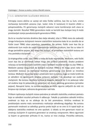 ureĜaji ne mogu garantovati da se radi o legitimnim korisnicima, jer ne postoji jaka
veza izmeĜu autentifikatora i servisa za autentifikaciju. Problem nastaje usled
njihovog kompromitovanja (kraĜe, gubljenja, kopiranja).
Problem je rešen uvoĜenjem još jednog atributa, a to je “nešto što jesmo”.
Biometrija ili bio-informacija se nameđe kao moguđe rešenje za obezbeĜenje ēvrste
veze izmeĜu autentifikatora i servisa za autentifikaciju. Biometrijski sistemi su
bazirani na fiziēkim ili bihevioralnim karakteristikama ljudskih biđa kao što je lice, glas,
otisak prsta i iris.
Biometrijski podaci imaju potencijalnu prednost da budu jedinstveni identifikatori
jedne osobe. U zavisnosti od vrste biometrijskog izvora, mogu da sadrže dovoljnu ili
nedovoljnu koliēinu informacije za odreĜenu primenu u kriptografiji. Za izdvajanje
maksimalne koliēine informacija neophodno je dobro poznavati osobine
biometrijskih podataka, okarakterisane prema osobinama i vrsti biometrijskog izvora,
kao i tehnologije za precizno oēitavanje i izdvajanje konzistentne informacije.
Obzirom na osobine koje poseduju biometrijski podaci, biometrija je postala ozbiljan
kandidat za zamenu tradicionalnih metoda na polju autentifikacije i autorizacije
pojedinaca. Danas mnoge zemlje razmatraju ili veđ koriste biometrijske podatke za
podizanja sigurnosti u cilju zaštite pojedinca od kraĜe identiteta ili lažnog
predstavljanja.
Ove sisteme je moguđe videti u razvijenim zemljama na aerodromskim terminalima.
U vreme kada terorizam predstavlja ozbiljnu pretnju u avionskom saobrađaju, mnogi
aerodromi su opremljeni sa biometrijskim ureĜajem za oēitavanje biometrije irisa. U
bazi tog sistema nalaze se biometrijske informacije o osobama koje se nalaze na
crnim listama i kojima je zabranjeno letenje zbog sumnji da mogu izazvati teroristiēki
napad. Kako god, ovo je realnost u današnjem informacionom društvu, ali dobro je
što ova tehnologija pronalazi primenu u spašavanju ljudskih života.
Upravljanje lozinkama je najslabija taēka svakog kriptografskog sistema, iz razloga što
lozinka može biti ukradena, izgubljena i pogoĜena, primenom nekih metoda za
potpunu pretragu (eng. Brute force) lozinki. Imajuđi u vidu da biometrijski sistem uvek
proizvodi odgovor „DA“ ili „NE“, a to je samo jedan bit informacije. Dakle, oēigledna
je uloga biometrije u konvencionalnom kriptografskom sistemu, a to je samo
176
Kriptologija I - Osnove za analizu i sintezu šifarskih sistema______________________________________________________________________________________
 