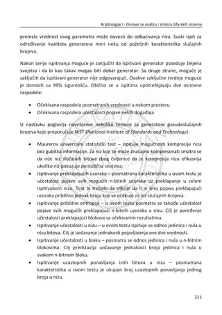menadžment za upravljanje lozinkama. Nakon faze verifikacije, ukoliko je odgovor
DA, sistem otkljuēava ili oslobaĜa lozinku ili kljuē. Kljuē mora de se ēuva na sigurnom
mestu ili ureĜaju od poverenja.
Interakcija izmeĜu biometrije i kriptografije predstavlja dve potencijalne
komplementarne tehnologije. Postoje razliēiti biometrijski izvori koji sadrže
jedinstvene informacije u vidu liēnih karakteristika jedne osobe. Na ovoj pretpostavci
može biti izgraĜen napredni sistem za autentifikaciju za prepoznavanje pojedinca sa
visokim stepenom sigurnosti.
Primera radi, ēvrstom kombinacijom biometrije i kriptografije moguđe je imati
potencijalno jaku vezu izmeĜu digitalnog potpisa i osobe koja ga je saēinila sa visokim
stepenom sigurnosti. Postoje znaēajni tehnološki izazovi, kao što su taēnost,
pouzdanost, sigurnost podataka, prihvatljivost, cena, interoperabilnost, kao i izazovi
vezani za obezbeĜenje efikasne zaštite privatnosti. Sve ovo predstavlja uobiēajene
ranjivosti biometrijskih sistema sa aspekta bezbednosti.
6.2.1. IRIS KAO BIOMETRIJSKI PODATAK
Šara irisa (Slika 6.2) ili obojeni deo oka je priliēno haotiēna (neodreĜena) - sluēajna.
Prisutan je mali ili gotovo nikakav uticaj genetike. Irisi kod identiēnih blizanaca su
potpuno razliēiti. Stanje irisa je stabilno kroz celokupan životni vek, dok to nije sluēaj i
sa drugim biometrijskim izvorima (biometrijama).
Slika 6.2 Iris oka
U ovom delu analiziramo sve procese na putu od slike oka do iris koda (biometrijskog
templejta) u momentu autentifikacije. Kompletan sistem sadrži sledeđe faze:
177
Kriptologija I - Osnove za analizu i sintezu šifarskih sistema______________________________________________________________________________________
 