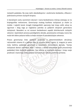 Faza normalizacije ima ulogu transformacije iris regiona u zadate fiksne dimenzije
koje su odreĜene unapred za sledeđu fazu. Varijacija u dimenziji obiēno nastaje zbog
istezanja zenice prouzrokovano promenom nivoa osvetljenja. Postoje i drugi razlozi, a
to su: udaljenost izmeĜu kamere i oka, rotacija kamere, rotacija oka u oēnoj duplji.
Procesom normalizacije dobija se iris region koji ima fiksne dimenzije u cilju
postizanja karakteristiēnih funkcija za isto oko na više slika koje su kreirane u
razliēitim uslovima. Pored navedenih problema koje rešava proces normalizacije
bitno je i napomenuti da iris nije uvek koncentriēan ili prestenastog oblika a jako je
bitno da ima stalan radijus.
Model koji se koristi je „Daugmanov Rubber sheet model“, koji ima za cilj da ponovo
mapira sve taēke unutar iris regiona na par polarnih koordinata ( , )r T , gde je r na
intervalu od [0,1] i T je ugao [0,2 ]S .
Slika 6.4 Daugmanov Rubber sheet model
Centar oka predstavlja referentnu taēku i radijalni vektori koji prolaze kroz region
irisa, Slika 6.4. Broj taēaka koji je izabran radijalnim linijama definisan je kao radijalna
rezolucija. Broj radijalnih linija definisan je kao ugaona rezolucija. Imajuđi u vidu da
krugovi irisa mogu biti nekoncentriēni, potrebno je primeniti metod konfiguracije nad
ponovnim mapiranjem taēaka u iris regionu.
179
Kriptologija I - Osnove za analizu i sintezu šifarskih sistema______________________________________________________________________________________
 
