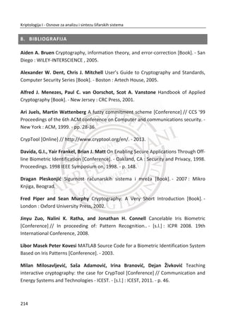 Slika 6.5 Faza normalizacije
Normalizacija obezbeĜuje kvalitetnije rezultate, ali nismo potpuno u moguđnosti da
oporavimo iris regione zbog veđih varijacije zenice, Slika 6.5.
Faza kodovanja irisa ima za cilj da obezbedi najkonzistentnije informacije prisutne u
regionu irisa za precizno prepoznavanje pojedinca. Samo važne karakteristike irisa
moraju biti kodovane da bi bilo moguđe uspešno prepoznati odreĜenu osobu u fazi
prepoznavanja. Veđina sistema za ove potrebe koristi vejvlet transformacije za
ekstraktovanje ili izdvajanje jedinstvenih karakteristika za generisanje digitalnog
biometrijskog templejta.
Biometrijski templejt irisa koji se generiše u fazi kodovanja morađe da poseduje
mernu jedinice podudaranja koja daje meru sliēnosti izmeĜu dva irisa. Ovakva vrsta
metrike treba da daje jedan opseg vrednosti kada se porede isti irisi i drugi opseg
vrednosti kada se porede razliēiti irisi. Poželjno je da ne postoji poklapanje izmeĜu
ova dva opsega vrednosti tako da možemo sa sigurnošđu da kažemo da li su dva iris
templejta potekla od istog ili razliēitog irisa.
Vejvlet transformacija se koristi za razlaganje podataka u komponentama koje se
pojavljuju na razliēitim rezolucijama unutar iris regiona. Vejvleti imaju znaēajnu
prednost u odnosu na Furijeovu transformaciju kod koje je frekvencija podataka
lokalizovana.
Broj vejvlet filtera ili kako se naziva drugaēije banka filtera je primenjena nad 2D iris
regionom. Izlaz primenjene vejvlet funkcije za kodovanje je jedinstvena informacija
koja predstavlja stepen neodreĜenosti nekog pojedinca u odnosu na druge osobe.
180
Kriptologija I - Osnove za analizu i sintezu šifarskih sistema______________________________________________________________________________________
 
