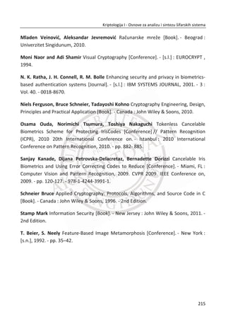 Sliku je programski gledano, lakše posmatrati i obraĜivati u frekventnom domeu gde
lako možemo detektovati nebitne informacije i odstraniti ih iz signala. Za ove potrebe
koristi se Gaborov filter koji zbog svojih svojstava precizno razlikuje konzistentne
informacije u slici irisa koja sadrži druge šumne podatke. Za odbacivanje šuma iz
podataka Gaborov filter je idealan.
Gabor filteri su u stanju da obezbede optimalne zastupljenosti informacije u podatku
unutar jednog signala u prostoru i prostorne frekvencije. Jezgro Gaborovog filtera je
dvodimenzionalna funkcija koju ēini kompleksni sinusoidni talas modelovan
Gausovom funkcijom.
Realni deo može se opisati sa funkcijom:
2 2 2
2
( , ; , , , , ) exp cos 2
2
x y x
g x y
J
O T  V J S 
V O
§ · § ·
 ¨ ¸ ¨ ¸
© ¹© ¹
a imaginarni deo:
2 2 2
2
( , ; , , , , ) exp sin 2
2
x y x
g x y
J
O T  V J S 
V O
§ · § ·
 ¨ ¸ ¨ ¸
© ¹© ¹
gde su:
cos sinx x yT T
cos siny x yT T
Slika 6.6 Realni i imaginarni deo impulsivnog odziva
181
Kriptologija I - Osnove za analizu i sintezu šifarskih sistema______________________________________________________________________________________
 