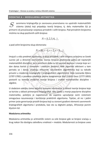 Slika 6.7 Biometrijski templejt irisa
Kao rezultat faze kodovanja (informacioni ekstrakt iz šare irisa), dobija se 256 bajtova
iris koda (2048 bitova), Slika 6.7.
Faza prepoznavanja je merenje sliēnosti dva irisa koje se zasniva na merenju
Hamingovog rastojanja. Raēuna se ( , )d x y na 2048-bitovskom iris kodu. Perfektno
poklapanje, što nije realna situacija u praksi, daje rastojanje ( , ) 0d x y . Za identiēan
iris, oēekivano rastojanje je 0.08. Poklapanje se prihvata ako je rastojanje manje od
0.32.
6.2.2. BIOMETRIJSKA AUTENTIFIKACIJA
Autentifikacija ili provera korisnika je sastavni deo opšte bezbednosti svih
informacionih sistema. Tradicionalno, autorizacija korisnika znaēi uvoĜenje
korisniēkog imena i lozinke, tehnika koja je u upotrebi veđ decenijama. Napravljene
su mnoge inkrementalne promene, izdvajamo neke osnovne: lozinke se više ne šalju
u otvorenom tekstu preko mreže i zahtevaju se jaēe lozinke, ali i dalje, osnovni
pristup se nije promenio. Slabosti ovog pristupa su dobro poznate i zbog njih su
prisutni problemi na dnevnom nivou.
Za veđinu poslovnih okruženja, potencijalne pretnje ukljuēuju:
x napadi na privatnost, u kojima napadaēi neovlašđeno pristupaju tuĜim
privatnim informacijama;
182
Kriptologija I - Osnove za analizu i sintezu šifarskih sistema______________________________________________________________________________________
 