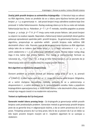 Primenom šeme za zaštitu privatnosti biometrije sa moguđim opozivom biometrije
eng. Cancelable iris biometric , originalna biometrija neđe biti saēuvana na
klijentskim raēunarima, u bazama podataka ili drugim mestima sliēne namene. Posle
neophodnog preprocsiranja biometrije, kao što je proces segmentacije, normalizacije
i kodovanja, originalni iris kod biđe uništen ili transformisan izabranom
neinvertibilnom funkcijom. Dobar primer za neinvertibilnu funkciju je lomljenje
staklene ēase na stotinu deliđa, koju nije moguđe ponovo sastaviti.
Rezultat ovakve transformacije predstavlja novu lošu kopiju iris koda koji je potpuno
siguran jer ne postoji moguđnost za otkrivanje originalne iris biometrije. Naziv ove
šeme za primenu biometrije sada je potpuno opravdan jer vrlo lako je moguđe
generisati novi potpuno drugaēiji iris templejt promenom inicijalnih parametara date
transformacije. Na ovaj naēin stekla se moguđnost za generisanje hiljade razliēitih
biometrijskih templejta na osnovu jednog ili dva irisa od jedne osobe. U nastavku
ovog poglavlja dat je pregled od nekoliko radova u kojima su predložena sliēna
rešenja za obezbeĜenje privatnosti biometrijskih podataka.
U nastavku ovog poglavlja govoriđemo o predlozima i rešenjima za zaštitu privatnosti
koji su navedeni u nauēnim radovima širom sveta.
U radu, (1998), analizirani su metodi za zaštitu privatnosti iris biometrije i metodi za
poveđanje stepena taēnosti algoritama za prepoznavanje ili poreĜenje dva iris koda.
Koriste se jednosmerne funkcije (eng. One-way function) za zaštitu originalnih
biometrijskih podataka i drugih autorizacionih informacija. Ove jednosmerne funkcije
nisu kao heš funkcije o kojima je bilo reēi u prethodnim poglavljima. Dobra stvar kod
ovih funkcija je što podaci i dalje ēuvaju odreĜene karakteristike koje mogu
odgovarati samo jednoj osobi, ukoliko je reē o biometrijskim podacima. Autori ovog
rada polaze od pretpostavke da je za razvoj sigurnih aplikacija i sistema neophodno
predvideti u dizajnu i implementirati sigurnu korisniēku autentifikaciju. Prvo je
razmatrana Of-line, a kasnije “On-line” korisniēka autentifikacija bazirana na
biometrijskim sistemima gde se mera za taēnost prepoznavanja identiteta koristi
Hamingovo rastojanje (eng. Hamming distance).
Prvi model koji je predstavljen u radu, koristi se za poveđanje taēnosti algoritama za
identifikaciju i autorizaciju u sigurnim aplikacijama tako što ēvrsto vezuje (eng. Bind-
ing data) biometrijski templejt sa autorizacionim informacijama i smešta ih na
187
Kriptologija I - Osnove za analizu i sintezu šifarskih sistema______________________________________________________________________________________
 