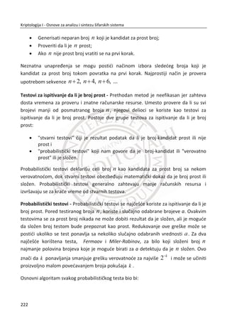 pametne kartice. U ovom sluēaju dobijamo sistem sa visokim performansama, jer
sistem u momentu verifikacije proverava originalnu biometriju sa podacima na
pametnoj kartici.
Drugi model u istom radu, specijalno je dizajniran i koristi se za zaštitu privatnosti
biometrijskih podataka. Biometrijski podaci su enkapsulirani u autorizacionim
informacijama i ne zahtevaju sigurne hardverske tokene. Kompletno istraživanje je
sprovedeno u cilju olakšavanja praktiēne primene biometrijskih sistema u sigurnim
aplikacijama. Administrator sistema za autentifikaciju generiše javni i privatni kljuē.
Javni kljuē je smešten u biometrijskom ēitaēu. Na pametnoj kartici nalaze se
informacije: ime osobe, osnovne informacije o izdavaēu ATM-a, kao i digitalni potpis
uvezanih biometrijskih podataka sa sluēajnom binarnom sekvencom. Za proces
autentifikacije neophodno je da osoba priloži pametnu karticu, nakon toga
biometrijski templejt se generiše nezavisno od korisnika. Zatim se konstrukcijom
kodova za ispravljanje grešaka (eng. Error-Correcting-Code) dobija ispravna
biometrija i u poslednjoj fazi vrši se verifikacija. Digitalni potpis je verifikovan javnim
kljuēem sistem administratora. Autori u radu na ovaj naēin rešavaju pitanje
privatnosti. U predloženom rešenju neophodno je koristiti jednosmerne funkcije
(eng. Hash) ako nismo sigurni da dolazi do curenja informacija i potpisane
autentifikacione podatke koji su inkorporirani sa sluēajnom bitnom sekvencom koja
je kasnije kodovana i uvezana sa biometrijom.
U radu (1999) autori predlažu novu šemu poznatu pod nazivom eng. Fuzzy commit-
ment scheme. Ova šema podrazumeva dva metoda, metod za prikrivanje (eng. Con-
cealing) i metod za uvezivanje podataka (eng. Binding). U odnosu na konvencionalnu
kriptografiju, za otkljuēavanje ovakvog tipa nastalog podatka neophodan je
jedinstven identifikator, sliēno kao kriptološki kljuē za dešifrovanje. Karakteristike
predložene šeme su vrlo primenjive kod aplikacija kao što su biometrijski sistemi za
autentifikaciju, ēiji su podaci izloženi dejstvu razliēitih šumova. Predložena šema od
autora (Ari Juels, Martin Wattenberg, 1999 str. 4, 5) je tolerantna na nastale greške.
Sposobna da zaštiti biometrijske podatke na sliēan naēin kao i konvencionalna
kriptografija, ili kao jednosmerne funkcije koje se koriste za zaštitu alfanumeriēkih
lozinki.
188
Kriptologija I - Osnove za analizu i sintezu šifarskih sistema______________________________________________________________________________________
 