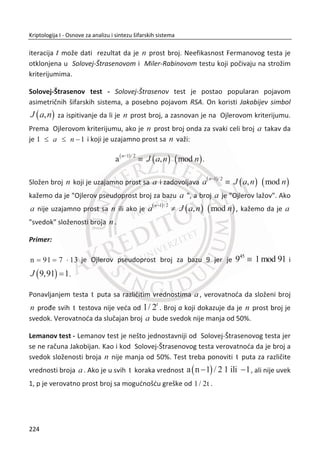 Tehnika koju predlažu autori u ovom radu, drugaēija je od šifarskih funkcija, jer
ukoliko budu kompromitovani neki parametri sistema, kao što je kriptološki kljuē,
biometrija je izgubljena zauvek. Dok ova moguđnost ne postoji kod neinvertibilnih
funkcija. Razlika je što transformisani signal zadržava iste osobine koje su bitne za
sisteme autentivikacije, dok te osobine nisu sadržane u šifrovanim biometrijskim
podacima. Parametar distorzije u transformacionom domenu moguđe je kontrolisati
od strane servisa ili još bolje od strane osobe koja se identifikuje. U cilju podizanja
najvišeg stepena privatnosti, predloženo je ēuvanje parametra transformacije (eng.
State) na pametnim karticama koje su dodatno zaštiđene sa PIN kodom. Ukoliko
osoba izgubi pametnu karticu ili kartica bude ukradena, to neđe bitno uticati na
privatnost korisnika i bezbednost sistema. Na ovaj naēin je ublažena zabrinutost za
kršenje privatnosti upotrebom sistema za autentifikaciju na bazi biometrijskih
podataka.
U radu (2008), autori predlažu novi metod za zaštitu privatnosti kod iris biometrije.
Za ekstrakciju iris koda ili generisanje biometrijskog templejta koriste 1D log-Gabor
filter, sliēno implementaciji (Libor Masek, 2003). U prvom koraku koriste razmotanu
sliku irisa kojoj dodaju eksternu sluēajno generisanu informaciju za proces distorzije
signala. Transformaciju koju koriste je neinvertibilna i opoziva.
U radu (2009), autori u cilju prevazilaženja problema neopozivosti biometrijskih
podataka tj. zaštite privatnosti biometrijskih podataka, predložili su šemu sa dva
faktora zaštite koristeđi iris biometriju i lozinku. U ovoj šemi, svakom korisniku se
odreĜuje zaseban kljuē za mešanje iris koda koji predstavlja jedinstvenu permutaciju.
Drugi faktor ove šeme predstavlja uvoĜenje kodova za detekciju i ispravljanje grešaka
(eng. Error-Correcting-Code) u cilju smanjenja varijabilnosti u biometrijskim
podacima. Šema mešanja kod razliēitih irisa u fazi poreĜenja poveđava Hamingovo
rastojanje ostavljajuđi originalno rastojanje nepromenjeno, dok ECC smanjuje
Hamingovo rastojanje u fazi poreĜenja istih irisa u veđoj meri nego u fazi poreĜenja
razliēitih irisa. Primenom šeme mešanja postignuti su bolji rezultati koji se
manifestuju kroz Hamingovo rastojanje u poreĜenju istih i razliēitih irisa. Kljuē koji se
koristi za mešanje, zaštiđen je lozinkom koja ovaj sistem ēini biometrijski opozivovim.
Na ovaj naēin biometrijski podaci su u zaštiđenoj formi koja štiti privatnost
biometrijskih podataka.
190
Kriptologija I - Osnove za analizu i sintezu šifarskih sistema______________________________________________________________________________________
 
