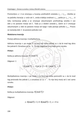 Obzirom da se radi o sluēajnom generisanju vrednosti sa kojima su predstavljeni
pikseli na slici, ova tehnika se može posmatrati kao One-time-pad šifra. Vizuelna
kriptografija nasleĜuje sigurnosne osobine One-time-pad šifre. Osnovno je da ne
postoji moguđnost otkrivanja skrivene informacije iz slike, ēime je obezbeĜena
perfektna sigurnost.
Vizuelna kriptografija koristi dve transparentne slike, gde svaka slika predstavlja
zaseban sloj. Jedna slika sadrži sluēajno generisane vrednosti piksela (Gausov beli
šum) i ta slika predstavlja kljuē, dok druga slika sadrži skrivenu informaciju. Obe slike
su iste rezolucije i poravnanjem jedne preko druge jasno se može proēitati skrivena
informacija.
Slika 7.2 Princip rada algoritma za vizuelnu kriptografiju
Svaki piksel se deli na manje blokove, Slika 7.2. Uvek postoji isti broj belih
(transparentnih) i crnih blokova. Deljenjem piksela na dva dela dobijamo jedan beli i
jedan crni blok, a deljenjem na ēetiri jednaka dela dobijamo dva bela i dva crna bloka.
Slika 7.3, pikseli koji su podeljeni na ēetiri dela mogu se nalaziti u šest razliēitih stanja.
Piksel na sloju 1 ima odreĜeno stanje, a piksel u sloju dva može da ima isto ili
suprotno stanje. Ako je piksel na sloju 2 isti kao na sloju 1, preklapanjem đe se dobiti
pola belih i pola crnih piksela. Ali, ako je on suprotan od piksela na sloju 1,
preklapanjem đe se dobiti crni piksel koji predstavlja informaciju (informaciju o tajnoj
poruci).
194
Kriptologija I - Osnove za analizu i sintezu šifarskih sistema______________________________________________________________________________________
 