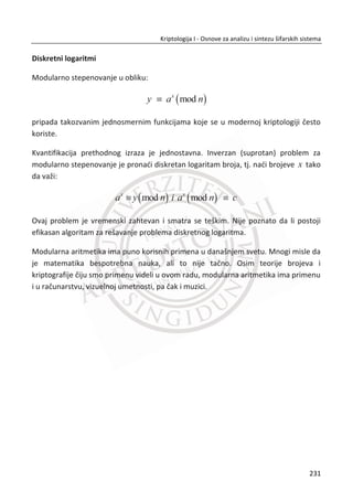 7.2. STEGANOGRAFIJA
Steganografija je tehnika skrivanja tajnih poruka na takav naēin da niko osim
predajne i prijemne strane nije svestan postojanja komunikacije. Skrivanje poruka se
temelji na prerušavanju poruke unutar slike, filmova i teksta. Osnovna prednost
steganografije u odnosu na kriptografiju je ēinjenica da poruke ne privlaēe pažnju na
sebe. Možemo da kažemo da je steganografijom moguđe izbeđi napad „ēovek u
sredini“, obzirom da napadaē nije svestan postojanja komunikacije u nekom
komunikacionom kanalu.
Steganografija ima prednost u zemljama u kojima su kriptografske tehnike za
šifrovanje poruka zabranjene. Kriptografskom zaštitom zaštiđene su samo poruke,
dok se za steganografiju može ređi da štiti i poruke i strane koje uēestvuju u
komunikaciji. Steganografija podrazumeva i skrivanje poruka unutar raēunarskih
fajlova i tokova podataka. Ukoliko se radi o digitalnoj steganografiji, poruka može biti
skrivena unutar dokumenata, slike ili filma. Film je multimedijalna datoteka i kao
takva zbog svoje veliēine je idealna za steganografsku komunikaciju. Njihova veliēina
im daje prednost kada je u pitanju osetljivost na suptilne promene.
Primena steganografije danas u svetu je raznolika. Spajanjem slike sa tekstualnim
datotekama možemo obezbediti poverljivost važnih informacija, ēuvajuđi ih od
sabotaže, kraĜe ili neovlašđenog gledanja. Nažalost, steganografija ima i nelegalnu
svrhu u špijuniranju i u terorizmu (BBC je u više navrata navodio da su teroristi za
sigurnu i tajnu komunikaciju koristili neke od steganografskih tehnika). Najznaēajnija i
najēešđa upotreba je u digitalnim vodenim peēatima koji se koriste za zaštitu
autorskih prava.
7.2.1. ISTORIJSKI OSVRT NA NASTANAK STEGANOGRAFIJE
Upotreba steganografije potiēe od davnina (440 g. PNE), Herodot je naveo dva
primera steganografije u svom delu „Herodotova istorija“. U delu je navedeno kako je
Demaratus poslao upozorenje o predstojeđem napadu na Grēku zapisivanjem poruke
na drveni kalup voštane ploēe za pisanje, pre izlivanja voska. Voštane ploēe su se
dosta koristile kao papir jer je bila omoguđena ponovna upotreba površine za pisanje.
197
Kriptologija I - Osnove za analizu i sintezu šifarskih sistema______________________________________________________________________________________
 