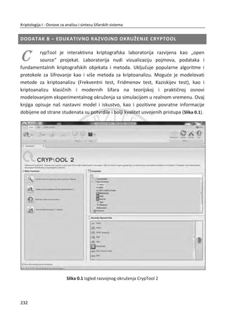 Drugi drevni primer upotrebe steganografije je priēa o Histaeusu i njegovom vernom
robu na ēiju glavu je Histiaeus ispisao poruku i saēekao da mu kosa izraste. Kasnije je
rob tu poruku neprimeđeno preneo kako bi pokrenuo ustanak protiv Persijanaca.
7.2.2. MODERNA STEGANOGRAFIJA
Moderna steganorafija razvija se od 1985. godine nastankom personalnih raēunara i
sa primenom raēunara na do tada poznate klasiēne steganografske tehnike. Poēetni
razvoj je bio spor, ali sa vremenom razvile su se mnoge aplikacije za steganografiju.
Digitalna (moderna) kriptografija primenjuje sledeđe tehnike:
x Skrivanje poruka u najmanje znaēajnim bitima slike;
x Skrivanje poruke u postojeđem šifratu. Ideja je da prvo šifrujemo poruku, a
zatim njen sadržaj rasporedimo i zamenimo sa blokovima nekog drugog
šifrata;
x Preslikavanje statistiēkih osobina jedne datoteke na drugu datoteku, kako bi
prva liēila na drugu datoteku;
x Namerno, neprimetno usporavanje raēunarske mreže, u kojoj vreme može
predstavljati simboliku za prenos neke poruke;
x Namerna promena redosleda paketa unutar raēunarske mreže;
x Blog steganografija koristi izdeljene poruke, gde delove poruke ostavlja kao
komentare na raznim blog stranicama.
Danas postoje razliēiti programi koji implementiraju mnoge steganografske tehnike
za skrivanje informacija, poput: SteganPEG, StegFS, OpenPuff, MP3Stego, Hcovert,
VoVoIP i drugi. Sa druge strane razvijeno je i mnogo programa za stegoanalizu, ēiji je
zadatak da prepoznaju steganografiju u komunikaciji i da unište poruku.
SteganPEG omoguđava skrivanje bilo kog digitalnog sadržaja unutar JPEG formata.
Na primer, moguđe je sakriti jednu ili više slike unutar druge slike. Prednost ovog
programa je što koristi vrlo popularan i rasprostranjen JPEG format za ēuvanje slika.
198
Kriptologija I - Osnove za analizu i sintezu šifarskih sistema______________________________________________________________________________________
 